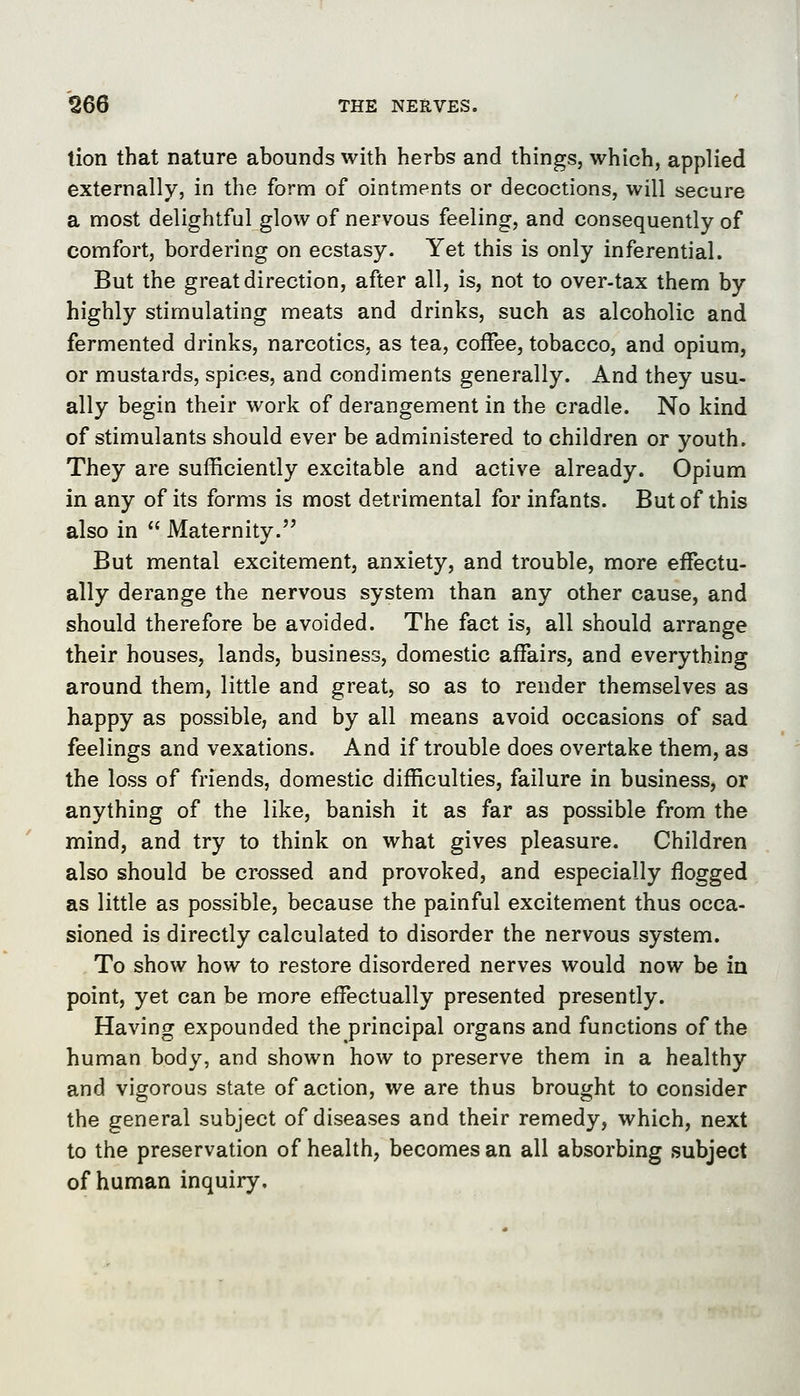 tion that nature abounds with herbs and things, which, applied externally, in the form of ointments or decoctions, will secure a most delightful glow of nervous feeling, and consequently of comfort, bordering on ecstasy. Yet this is only inferential. But the great direction, after all, is, not to over-tax them by highly stimulating meats and drinks, such as alcoholic and fermented drinks, narcotics, as tea, coffee, tobacco, and opium, or mustards, spices, and condiments generally. And they usu- ally begin their work of derangement in the cradle. No kind of stimulants should ever be administered to children or youth. They are sufficiently excitable and active already. Opium in any of its forms is most detrimental for infants. But of this also in  Maternity. But mental excitement, anxiety, and trouble, more effectu- ally derange the nervous system than any other cause, and should therefore be avoided. The fact is, all should arrange their houses, lands, business, domestic affairs, and everything around them, little and great, so as to render themselves as happy as possible, and by all means avoid occasions of sad feelings and vexations. And if trouble does overtake them, as the loss of friends, domestic difficulties, failure in business, or anything of the like, banish it as far as possible from the mind, and try to think on what gives pleasure. Children also should be crossed and provoked, and especially flogged as little as possible, because the painful excitement thus occa- sioned is directly calculated to disorder the nervous system. To show how to restore disordered nerves would now be in point, yet can be more effectually presented presently. Having expounded the principal organs and functions of the human body, and shown how to preserve them in a healthy and vigorous state of action, we are thus brought to consider the general subject of diseases and their remedy, which, next to the preservation of health, becomes an all absorbing subject of human inquiry.