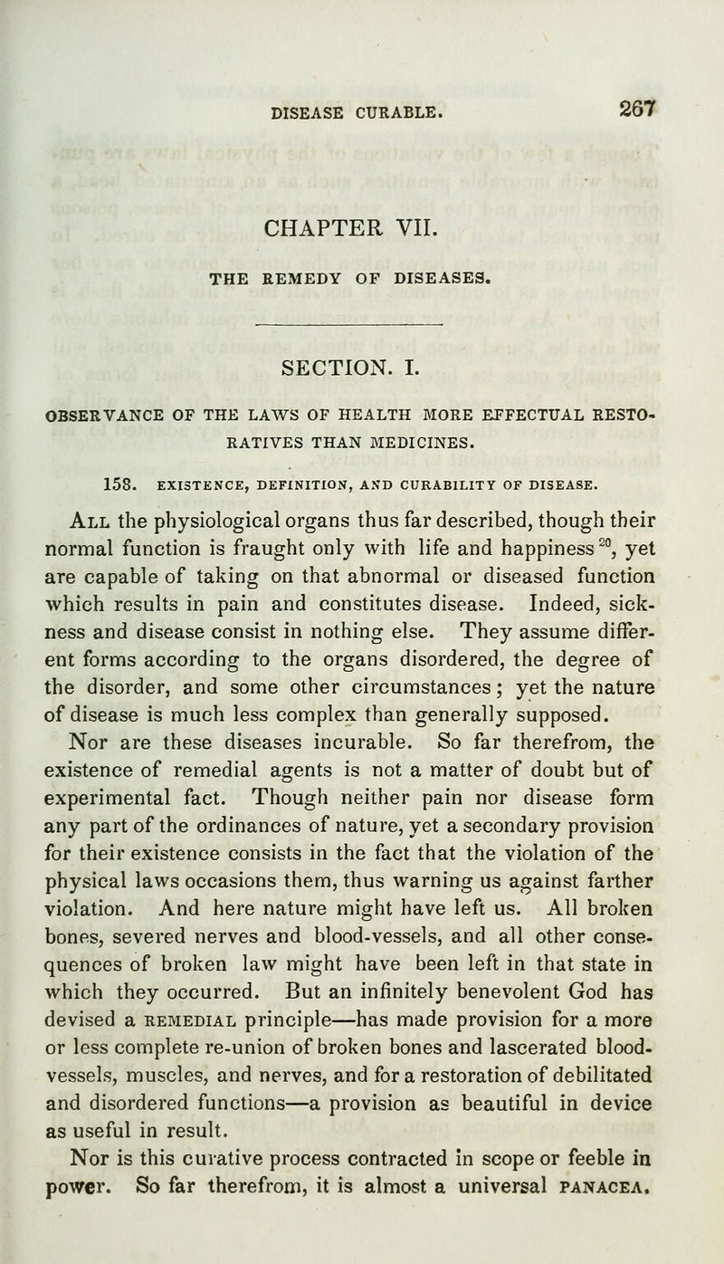 CHAPTER VII. THE REMEDY OF DISEASES, SECTION. I. OBSERVANCE OF THE LAWS OF HEALTH MORE EFFECTUAL RESTO- RATIVES THAN BIEDICINES. 158. EXISTENCE, DEFINITION, AND CURABILITY OF DISEASE. All the physiological organs thus far described, though their normal function is fraught only with life and happiness ^°, yet are capable of taking on that abnormal or diseased function which results in pain and constitutes disease. Indeed, sick- ness and disease consist in nothing else. They assume differ- ent forms according to the organs disordered, the degree of the disorder, and some other circumstances; yet the nature of disease is much less complex than generally supposed. Nor are these diseases incurable. So far therefrom, the existence of remedial agents is not a matter of doubt but of experimental fact. Though neither pain nor disease form any part of the ordinances of nature, yet a secondary provision for their existence consists in the fact that the violation of the physical laws occasions them, thus warning us against farther violation. And here nature might have left us. All broken bones, severed nerves and blood-vessels, and all other conse- quences of broken law might have been left in that state in which they occurred. But an infinitely benevolent God has devised a remedial principle—has made provision for a more or less complete re-union of broken bones and lascerated blood- vessels, muscles, and nerves, and for a restoration of debilitated and disordered functions—a provision as beautiful in device as useful in result. Nor is this curative process contracted in scope or feeble in power. So far therefrom, it is almost a universal panacea.