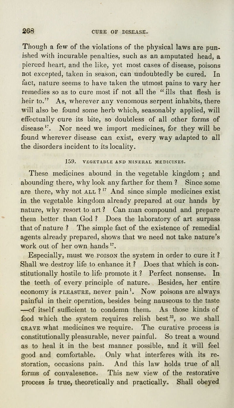 Though a few of the violations of the physical laws are pun- ished with incurable penalties, such as an amputated head, a pierced heart, and the like, yet most cases of disease, poisons not excepted, taken in season, can undoubtedly be cured. In fact, nature seems to have taken the utmost pains to vary her remedies so as to cure most if not all the  ills that flesh is heir to. As, wherever any venomous serpent inhabits, there will also be found some herb which, seasonably applied, will effectually cure its bite, so doubtless of all other forms of disease '\ Nor need we import medicines, for they will be found wherever disease can exist, every way adapted to all the disorders incident to its locality. 159. VEGETABLE AND MINERAL MEDICINES. These medicines abound in the vegetable kingdom ; and abounding there, why look any farther for them ? Since some are there, why not all ? ^'' And since simple medicines exist in the vegetable kingdom already prepared at our hands by nature, why resort to art ? Can man compound and prepare them better than God ? Does the laboratory of art surpass that of nature ? The simple fact of the existence of remedial agents already prepared, shows that we need not take nature's work out of her own hands ^'^. Especially, must we poison the system in order to cure it ? Shall we destroy life to enhance it ? Does that which is con- stitutionally hostile to life promote it ? Perfect nonsense. In the teeth of every principle of nature. Besides, her entire economy is pleasure, never pain^ Now poisons are always painful in their operation, besides being nauseous to the taste —of itself sufficient to condemn them. As those kinds of food which the system requires relish best^^ so we shall crave what medicines we require. The curative process is constitutionally pleasurable, never painful. So treat a wound as to heal it in the best manner possible, and it will feel good and comfortable. Only what interferes with its re- storation, occasions pain. And this law holds true of all forms of convalesence. This new view of the restorative process is true, theoretically and practically. Shall obeyed