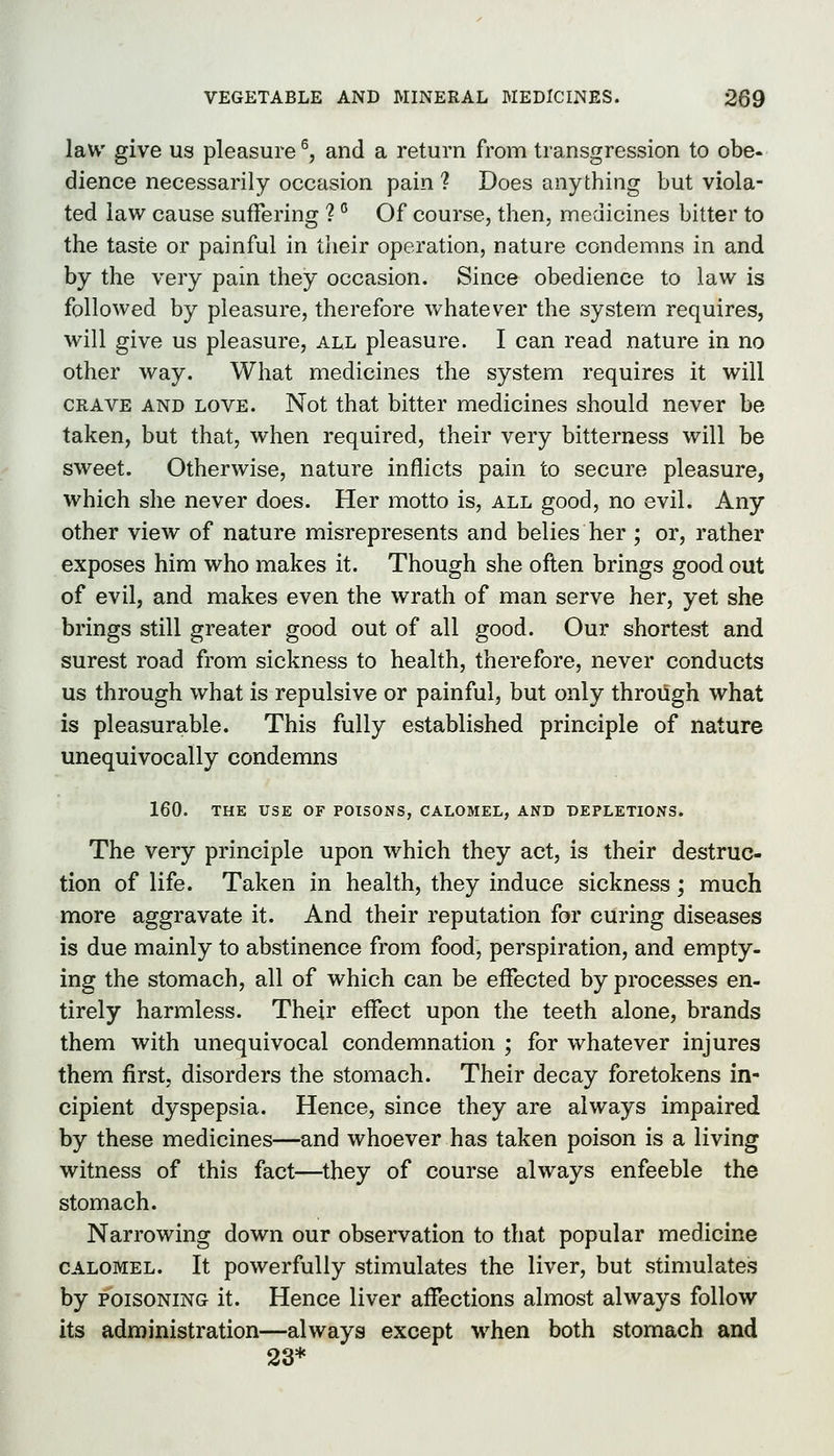 law give us pleasure ^, and a return from transgression to obe- dience necessarily occasion pain ? Does anything but viola- ted law cause suffering ? ° Of course, then, medicines bitter to the taste or painful in their operation, nature condemns in and by the very pain they occasion. Since obedience to law is followed by pleasure, therefore whatever the system requires, will give us pleasure, all pleasure. I can read nature in no other way. What medicines the system requires it will CRAVE AND LOVE. Not that bitter medicines should never be taken, but that, when required, their very bitterness will be sweet. Otherwise, nature inflicts pain to secure pleasure, which she never does. Her motto is, all good, no evil. Any other view of nature misrepresents and belies her ; or, rather exposes him who makes it. Though she often brings good out of evil, and makes even the wrath of man serve her, yet she brings still greater good out of all good. Our shortest and surest road from sickness to health, therefore, never conducts us through what is repulsive or painful, but only through what is pleasurable. This fully established principle of nature unequivocally condemns 160. THE USE OF POISONS, CALOMEL, AND DEPLETIONS. The very principle upon which they act, is their destruc- tion of life. Taken in health, they induce sickness ; much more aggravate it. And their reputation for curing diseases is due mainly to abstinence from food, perspiration, and empty- ing the stomach, all of which can be effected by processes en- tirely harmless. Their effect upon the teeth alone, brands them with unequivocal condemnation ; for whatever injures them first, disorders the stomach. Their decay foretokens in- cipient dyspepsia. Hence, since they are always impaired by these medicines—and whoever has taken poison is a living witness of this fact—they of course always enfeeble the stomach. Narrowing down our observation to that popular medicine CALOMEL. It powerfully stimulates the liver, but stimulates by POISONING it. Hence liver affections almost always follow its administration—always except when both stomach and 23*