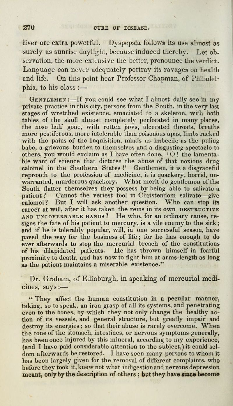 liver are extra powerful. Dyspepsia follows its use almost as surely as sunrise daylight, because induced thereby. Let ob- servation, the more extensive the better, pronounce the verdict. Language can never adequately portray its ravages on health and life. On this point hear Professor Chapman, of Philadel- phia, to his class :— Gentlemen :—If you could see what I almost daily see in my private practice in this city, persons from the South, in the very last stages of wretched existence, emaciated to a skeleton, with both tables of the skull almost completely perforated in many places, the nose half gone, with rotten jaws, ulcerated throats, breaths more pestiferous, more intolerable than poisonous upas, limbs racked with the pains of the Inquisition, minds as imbecile as the puling babe, a grievous burden to themselves and a disgusting spectacle to others, you would exclaim as I have often done, ' O ! the lamenta- ble want of science that dictates the abuse of that noxious drug calomel in the Southern States !' Gentlemen, it is a disgi-aceful reproach to the profession of medicine, it is quackery, horrid, un- warranted, murderous quackery. What merit do gentlemen of the South flatter themselves they possess by being able to salivate a patient ? Cannot the veriest fool in Christendom salivate—give calomel? But I will ask another question. Who can stop its career at will, after it has taken the reins in its own destructive AND UNGOVERNABLE HANDS ? He who, for an Ordinary cause, re- signs the fate of his patient to mercury, is a vile enemy to the sick; and if he is tolerably popular, will, in one successful season, have paved the way for the business of life; for he has enough to do ever afterwards to stop the mercurial breach of the constitutions of his dilapidated patients. He has thrown himself in fearful proximity to death, and has now to fight him at arms-length as long as the patient maintains a miserable existence. Dr. Graham, of Edinburgh, in speaking of mercurial medi- cines, says:—  They affect the human constitution in a peculiar manner, taking, so to speak, an iron grasp of all its systems, and penetrating even to the bones, by which they not only change the healthy ac- tion of its vessels, and general structure, but greatly impair and destroy its energies ; so that their abuse is rarely overcome. When the tone of the stomach, intestines, or nervous symptoms generally, has been once injured by this mineral, according to my experience, (and I have paid considerable attention to the subject,) it could sel- dom afterwards be restored. I have seen many persons to whom it has been largely given for the removal of different complaints, who before they took it, knew not what indigestion and nervous depression meant, only by the description of others ; but they have sioce become