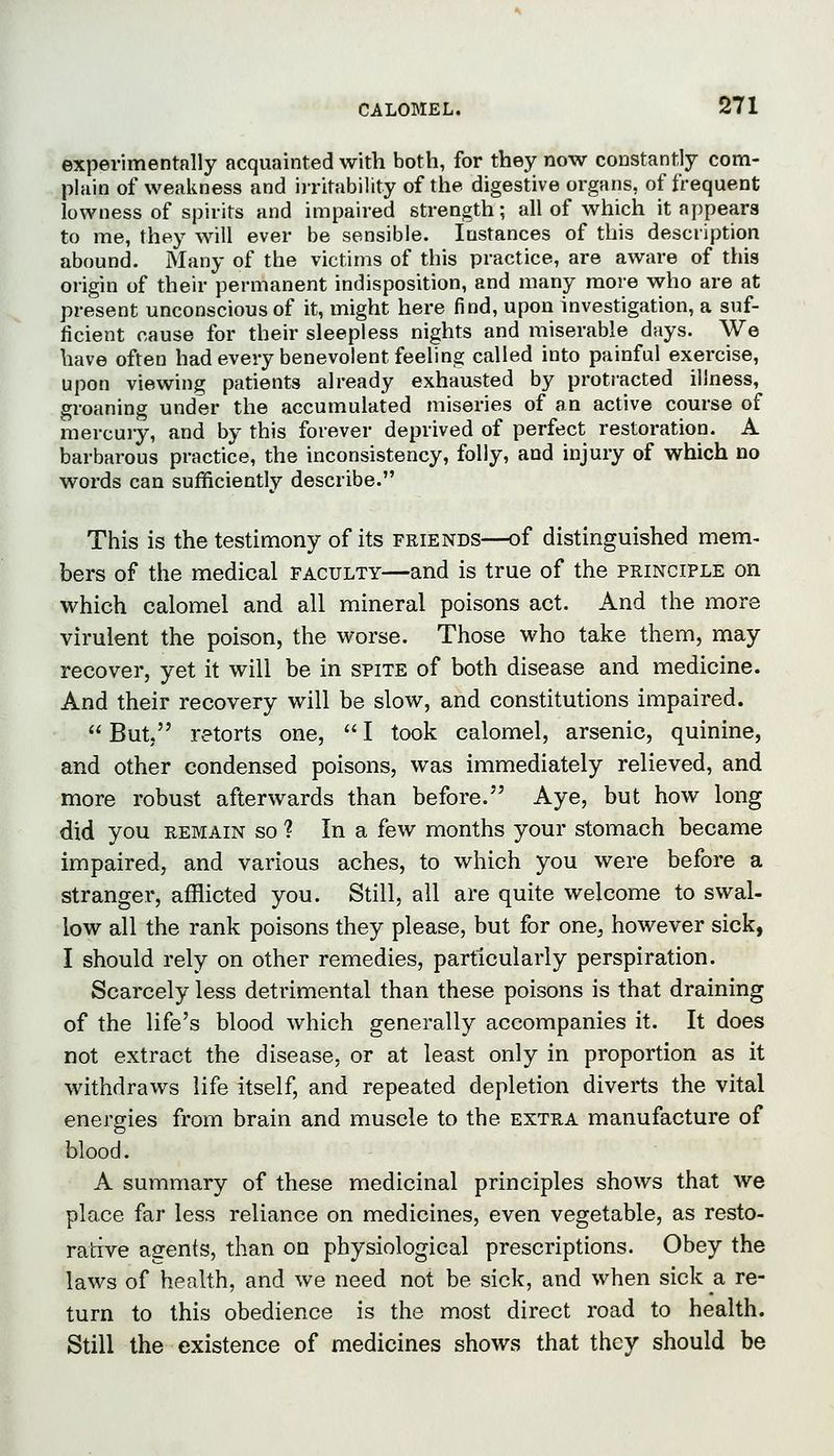 experimentally acquainted with both, for they now constantly com- plain of weakness and irritability of the digestive organs, of frequent lowness of spirits and impaired strength; all of which it appears to me, they will ever be sensible. Instances of this description abound. Many of the victims of this practice, are aware of this origin of their permanent indisposition, and many more who are at present unconscious of it, might here find, upon investigation, a suf- ficient cause for their sleepless nights and miserable days. We have often had every benevolent feeling called into painful exercise, upon viewing patients already exhausted by proti-acted illness, groaning under the accumulated miseries of an active course of mercury, and by this forever deprived of perfect restoration. A barbarous practice, the inconsistency, folly, and injury of which no words can sufficiently describe. This is the testimony of its friends—of distinguished mem- bers of the medical faculty—and is true of the principle on which calomel and all mineral poisons act. And the more virulent the poison, the worse. Those who take them, may recover, yet it will be in spite of both disease and medicine. And their recovery will be slow, and constitutions impaired.  But, retorts one,  I took calomel, arsenic, quinine, and other condensed poisons, was immediately relieved, and more robust afterwards than before. Aye, but how long did you remain so ? In a few months your stomach became impaired, and various aches, to which you were before a stranger, afflicted you. Still, all are quite welcome to swal- low all the rank poisons they please, but for one, however sick, I should rely on other remedies, particularly perspiration. Scarcely less detrimental than these poisons is that draining of the life's blood which generally accompanies it. It does not extract the disease, or at least only in proportion as it withdraws life itself, and repeated depletion diverts the vital energies from brain and muscle to the extra manufacture of blood. A summary of these medicinal principles shows that we place far less reliance on medicines, even vegetable, as resto- rative agents, than on physiological prescriptions. Obey the laws of health, and we need not be sick, and when sick a re- turn to this obedience is the most direct road to health. Still the existence of medicines shows that they should be
