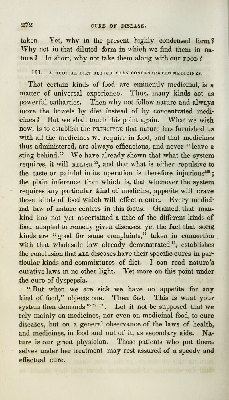 taken. Yet, why in the present highly condensed form? Why not in that diluted form in which we find them in na- ture ? In short, why not take them along with our food ? 161. A MEDICAL DIET BETTER THAN CONCENTRATED MEDICINE3. That certain kinds of food are eminently medicinal, is a matter of universal experience. Thus, many kinds act as powerful cathartics. Then why not follow nature and always move the bowels by diet instead of by concentrated medi- cines ? But we shall touch this point again. What we wish now, is to establish the principle that nature has furnished us with all the medicines we require in food, and that medicines thus administered, are always efficacious, and never  leave a sting behind. We have already shown that what the system requires, it will relish % and that what is either repulsive to the taste or painful in its operation is therefore injurious^^; the plain inference from which is, that whenever the system requires any particular kind of medicine, appetite will crave those kinds of food which will effect a cure. Every medici- nal law of nature centers in this focus. Granted, that man- kind has not yet ascertained a tithe of the different kinds of food adapted to remedy given diseases, yet the fact that some kinds are good for some complaints, taken in connection with that wholesale law already demonstrated^^, establishes the conclusion that all diseases have their specific cures in par- ticular kinds and commixtures of diet. I can read nature's curative laws in no other light. Yet more on this point under the cure of dyspepsia.  But when we are sick we have no appetite for any kind of food, objects one. Then fast. This is what your system then demands ^^ ^^ ^^. Let it not be supposed that we rely mainly on medicines, nor even on medicinal food, to cure diseases, but on a general observance of the laws of health, and medicines, in food and out of it, as secondary aids. Na- ture is our great physician. Those patients who put them- selves under her treatment may rest assured of a speedy and efTectual cure.