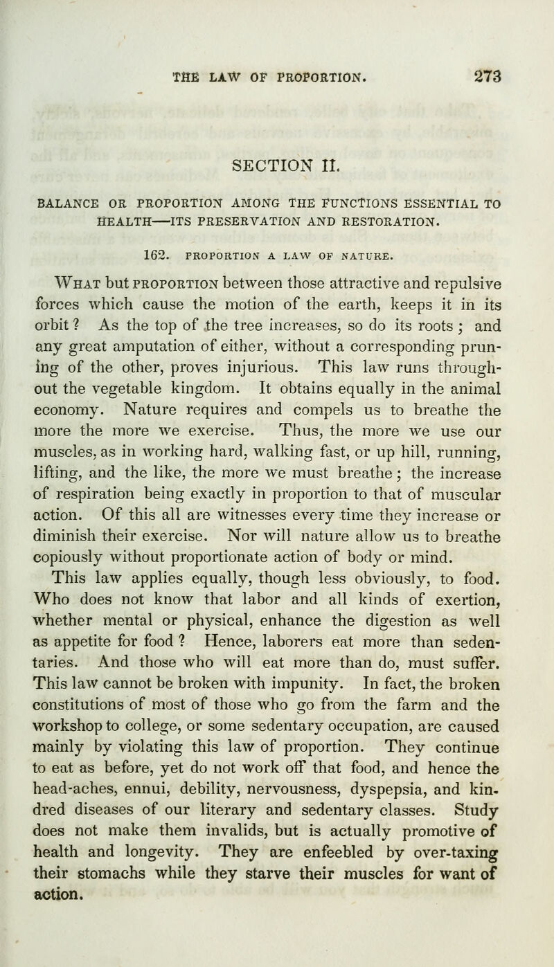 SECTION II. BALANCE OR PROPORTION AMONG THE FUNCTIONS ESSENTIAL TO HEALTH ITS PRESERVATIOiN AND RESTORATION. 162. PROPORTION A LAW OF NATURE. What but proportion between those attractive and repulsive forces which cause the motion of the earth, keeps it in its orbit ? As the top of the tree increases, so do its roots ; and any great amputation of either, without a corresponding prun- ing of the other, proves injurious. This law runs through- out the vegetable kingdom. It obtains equally in the animal economy. Nature requires and compels us to breathe the more the more we exercise. Thus, the more we use our muscles, as in working hard, walking fast, or up hill, running, lifting, and the like, the more we must breathe; the increase of respiration being exactly in proportion to that of muscular action. Of this all are witnesses every time they increase or diminish their exercise. Nor will nature allow us to breathe copiously without proportionate action of body or mind. This law applies equally, though less obviously, to food. Who does not know that labor and all kinds of exertion, whether mental or physical, enhance the digestion as well as appetite for food ? Hence, laborers eat more than seden- taries. And those who will eat more than do, must suffer. This law cannot be broken with impunity. In fact, the broken constitutions of most of those who go from the farm and the workshop to college, or some sedentary occupation, are caused mainly by violating this law of proportion. They continue to eat as before, yet do not work off that food, and hence the head-aches, ennui, debility, nervousness, dyspepsia, and kin- dred diseases of our literary and sedentary classes. Study does not make them invalids, but is actually promotive of health and longevity. They are enfeebled by over-taxing their stomachs while they starve their muscles for want of action.