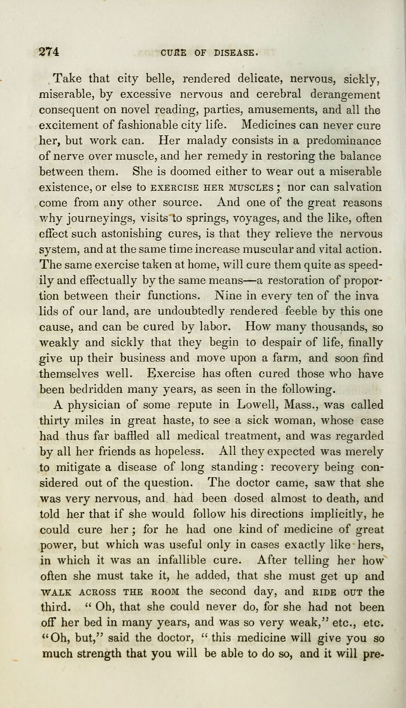 Take that city belle, rendered delicate, nervous, sickly, miserable, by excessive nervous and cerebral derangement consequent on novel reading, parties, amusements, and all the excitement of fashionable city life. Medicines can never cure her, but work can. Her malady consists in a predominance of nerve over muscle, and her remedy in restoring the balance between them. She is doomed either to wear out a miserable existence, or else to exercise her muscles ; nor can salvation come from any other source. And one of the great reasons v/hy journeyings, visitsT;o springs, voyages, and the like, often effect such astonishing cures, is that they relieve the nervous system, and at the same time increase muscular and vital action. The same exercise taken at home, will cure them quite as speed- ily and effectually by the same means—a restoration of propor- tion between their functions. Nine in every ten of the inva lids of our land, are undoubtedly rendered feeble by this one cause, and can be cured by labor. How many thousands, so weakly and sickly that they begin to despair of life, finally give up their business and move upon a farm, and soon find themselves well. Exercise has often cured those who have been bedridden many years, as seen in the following. A physician of some repute in Lowell, Mass., was called thirty miles in great haste, to see a sick woman, whose case had thus far baffled all medical treatment, and was regarded by all her friends as hopeless. All they expected was merely to mitigate a disease of long standing: recovery being con- sidered out of the question. The doctor came, saw that she was very nervous, and had been dosed almost to death, and told her that if she would follow his directions implicitly, he could cure her ; for he had one kind of medicine of great power, but which was useful only in cases exactly like hers, in which it was an infallible cure. After telling her how often she must take it, he added, that she must get up and WALK ACROSS THE ROOM the sccoud day, and ride out the third.  Oh, that she could never do, for she had not been off her bed in many years, and was so very weak, etc., etc. <'0h, but, said the doctor, this medicine will give you so much strength that you will be able to do so, and it will pre-