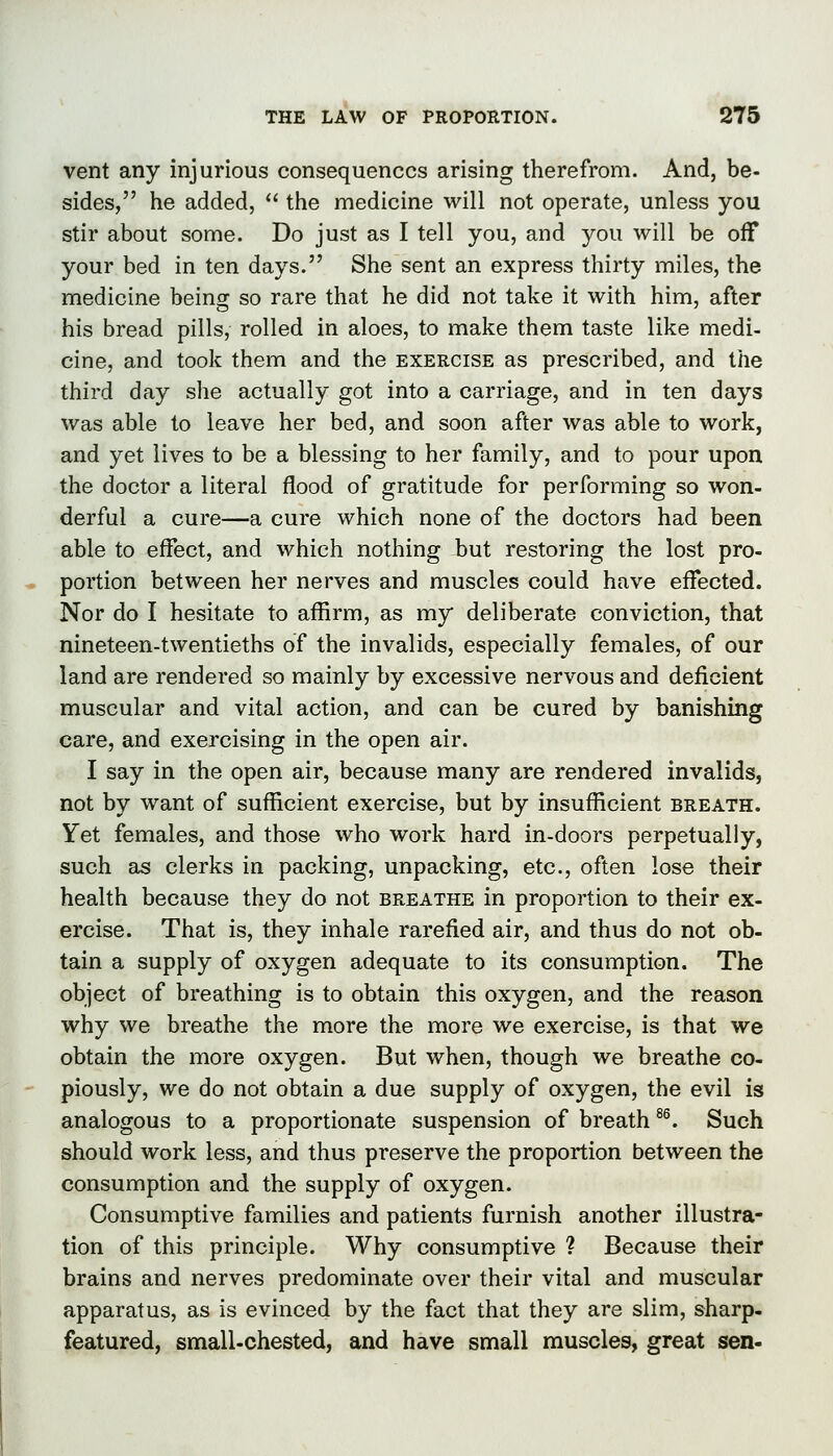 vent any injurious consequences arising therefrom. And, be- sides, he added,  the medicine will not operate, unless you stir about some. Do just as I tell you, and you will be off your bed in ten days. She sent an express thirty miles, the medicine being so rare that he did not take it with him, after his bread pills, rolled in aloes, to make them taste like medi- cine, and took them and the exercise as prescribed, and the third day she actually got into a carriage, and in ten days was able to leave her bed, and soon after was able to work, and yet lives to be a blessing to her family, and to pour upon the doctor a literal flood of gratitude for performing so won- derful a cure—a cure which none of the doctors had been able to effect, and which nothing but restoring the lost pro- portion between her nerves and muscles could have effected. Nor do I hesitate to affirm, as my deliberate conviction, that nineteen-twentieths of the invalids, especially females, of our land are rendered so mainly by excessive nervous and deficient muscular and vital action, and can be cured by banishing care, and exercising in the open air. I say in the open air, because many are rendered invalids, not by want of sufficient exercise, but by insufficient breath. Yet females, and those who work hard in-doors perpetually, such as clerks in packing, unpacking, etc., often lose their health because they do not breathe in proportion to their ex- ercise. That is, they inhale rarefied air, and thus do not ob- tain a supply of oxygen adequate to its consumption. The object of breathing is to obtain this oxygen, and the reason why we breathe the more the more we exercise, is that we obtain the more oxygen. But when, though we breathe co- piously, we do not obtain a due supply of oxygen, the evil is analogous to a proportionate suspension of breath ^^ Such should work less, and thus preserve the proportion between the consumption and the supply of oxygen. Consumptive families and patients furnish another illustra- tion of this principle. Why consumptive ? Because their brains and nerves predominate over their vital and muscular apparatus, as is evinced by the fact that they are slim, sharp- featured, small-chested, and have small muscles, great sen-