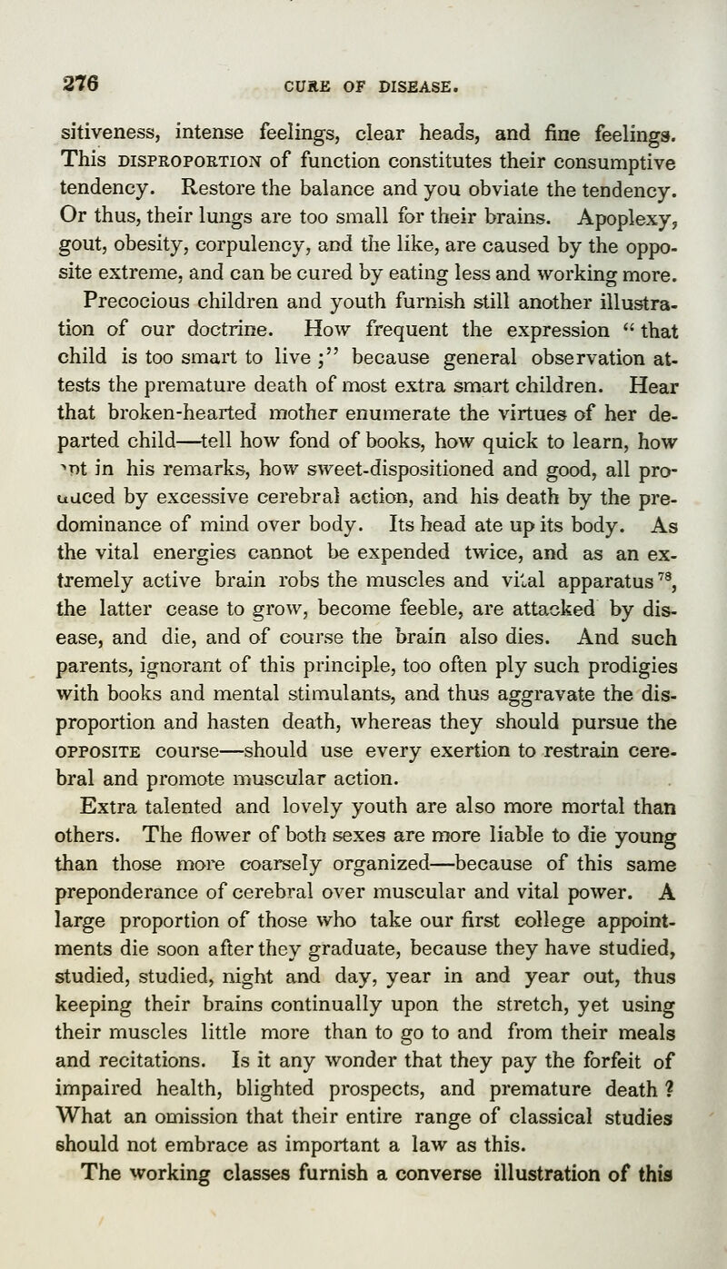 sitiveness, intense feelings, clear heads, and fine feelings. This DISPROPORTION of function constitutes their consumptive tendency. Restore the balance and you obviate the tendency. Or thus, their lungs are too small for their brains. Apoplexy, gout, obesity, corpulency, and the like, are caused by the oppo- site extreme, and can be cured by eating less and working more. Precocious children and youth furnish still another illustra- tion of our doctrine. How frequent the expression  that child is too smart to live ; because general observation at- tests the premature death of most extra smart children. Hear that broken-hearted mother enumerate the virtues of her de- parted child—^tell how fond of books, how quick to learn, how ^pt in his remarks, how sweet-dispositioned and good, all pro- udced by excessive cerebral action, and his death by the pre- dominance of mind over body. Its head ate up its body. As the vital energies cannot be expended twice, and as an ex- tremely active brain robs the muscles and vital apparatus'^^, the latter cease to grow, become feeble, are attacked by dis- ease, and die, and of course the brain also dies. And such parents, ignorant of this principle, too often ply such prodigies with books and mental stimulants, and thus aggravate the dis- proportion and hasten death, whereas they should pursue the OPPOSITE course—should use every exertion to restrain cere- bral and promote muscular action. Extra talented and lovely youth are also more mortal than others. The flower of both sexes are more liable to die young than those more coarsely organized—because of this same preponderance of cerebral over muscular and vital power. A large proportion of those who take our first college appoint- ments die soon after they graduate, because they have studied, studied, studied, night and day, year in and year out, thus keeping their brains continually upon the stretch, yet using their muscles little more than to go to and from their meals and recitations. Is it any wonder that they pay the forfeit of impaired health, blighted prospects, and premature death ? What an omission that their entire range of classical studies should not embrace as important a law as this. The working classes furnish a converse illustration of this