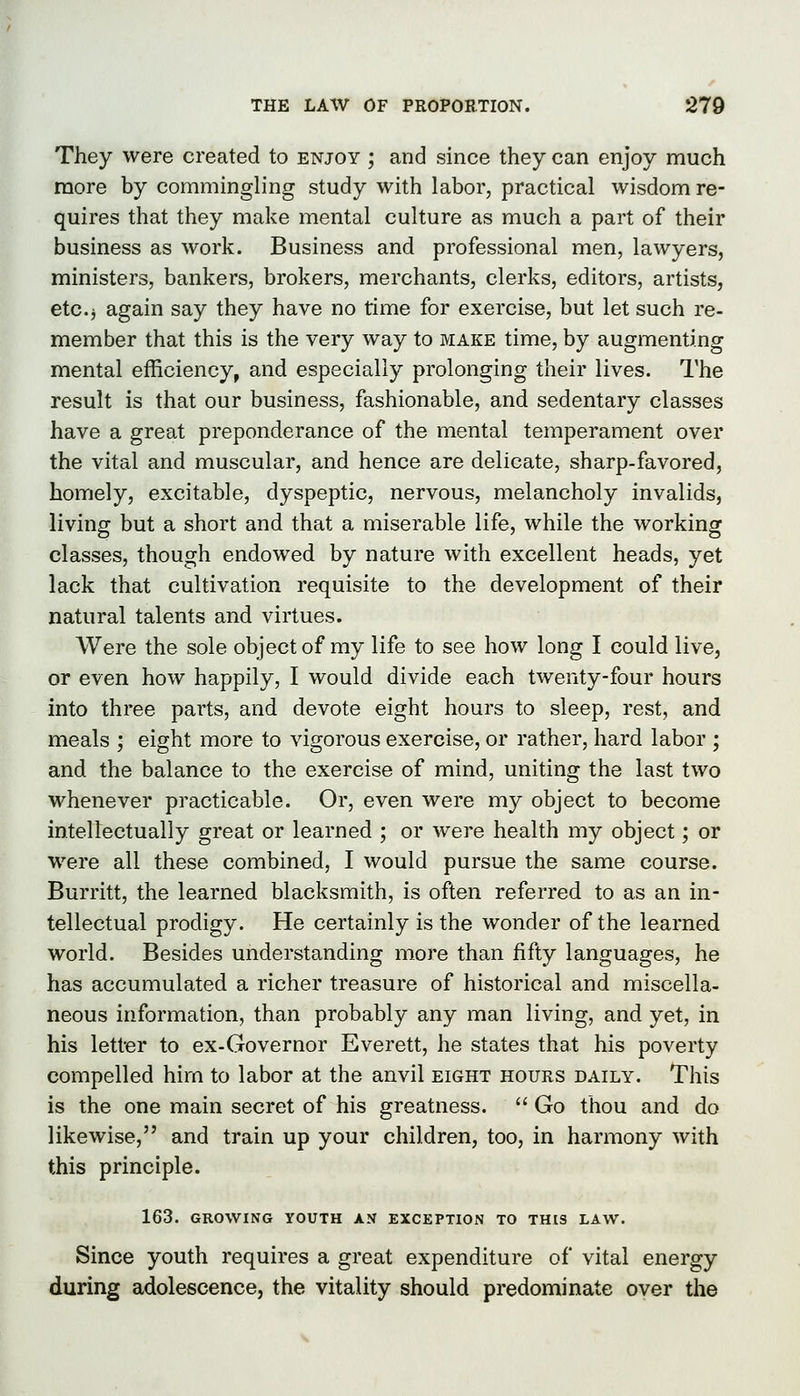 They were created to enjoy ; and since they can enjoy much raore by commingling study with labor, practical wisdom re- quires that they make mental culture as much a part of their business as work. Business and professional men, lawyers, ministers, bankers, brokers, merchants, clerks, editors, artists, etc.j again say they have no time for exercise, but let such re- member that this is the very way to make time, by augmenting mental efficiency, and especially prolonging their lives. The result is that our business, fashionable, and sedentary classes have a great preponderance of the mental temperament over the vital and muscular, and hence are delicate, sharp-favored, homely, excitable, dyspeptic, nervous, melancholy invalids, living but a short and that a miserable life, while the working classes, though endowed by nature with excellent heads, yet lack that cultivation requisite to the development of their natural talents and virtues. Were the sole object of my life to see how long I could live, or even how happily, I would divide each twenty-four hours into three parts, and devote eight hours to sleep, rest, and meals ; eight more to vigorous exercise, or rather, hard labor ; and the balance to the exercise of mind, uniting the last two whenever practicable. Or, even were my object to become intellectually great or learned ; or were health my object; or Were all these combined, I would pursue the same course. Burritt, the learned blacksmith, is often referred to as an in- tellectual prodigy. He certainly is the wonder of the learned world. Besides understanding more than fifty languages, he has accumulated a richer treasure of historical and miscella- neous information, than probably any man living, and yet, in his letter to ex-Governor Everett, he states that his poverty compelled him to labor at the anvil eight hours daily. This is the one main secret of his greatness.  Go thou and do likewise, and train up your children, too, in harmony with this principle. 163. GROWING YOUTH AN EXCEPTION TO THIS LAW. Since youth requires a great expenditure of vital energy during adolescence, the vitality should predominate oyer the