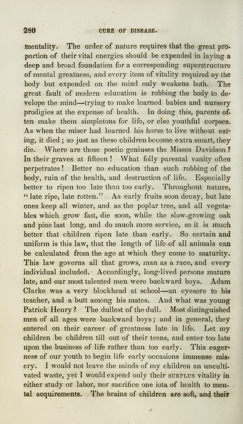 mentality. The order of nature requires that the great pro- portion of their vital energies should be expended in laying a deep and broad foundation for a corresponding superstructure of mental greatness, and every item of vitality required oy the body but expended on the mind only weakens both. The great fault of modern education is robbing the body to de- Velope the mind—trying to make learned babies and nursery prodigies at the expense of health. In doing this, parents of- ten make them simpletons for life, or else youthful corpses. As when the miser had learned his horse to live without eat- ing, it died ; so just as these children become extra smart, they die. Where are those poetic geniuses the Misses Davidson? In their graves at fifteen ! What folly parental vanity often perpetrates! Better no education than such robbing of the body, ruin of the health, and destruction of life. Especially better to ripen too late than too early. Throughout nature, *' late ripe, late rotten. As early fruits soon decay, but late ones keep all winter, and as the poplar tree, and all vegeta- bles which grow fast, die soon, while the slow-growing oak and pine last long, and do much more service, so it is much better that children ripen late than early. So certain and uniform is this law, that the length of life of all animals can be calculated from the age at which they come to maturity. This law governs all that grows, man as a race, and every individual included. Accordingly, long-lived persons mature late, and our most talented men were backward boys. Adam Clarke was a very blockhead at school—an eyesore to his teacher, and a butt among his mates. And what was young Patrick Henry? The dullest of the dull. Most distinguished men of all ages were backward boys; and in general, they entered on their career of greatness late in life. Let my children be children till out of their teens, and enter too late upon the business of life rather than too early. This eager- ness of our youth to begin life early occasions immense mis- cry. I would not leave the minds of my children an unculti- vated waste, yet I would expend only their surtlus vitality in either study or labor, nor sacrifice one iota of health to men- tal acquirements. The brains of children are soft, and their