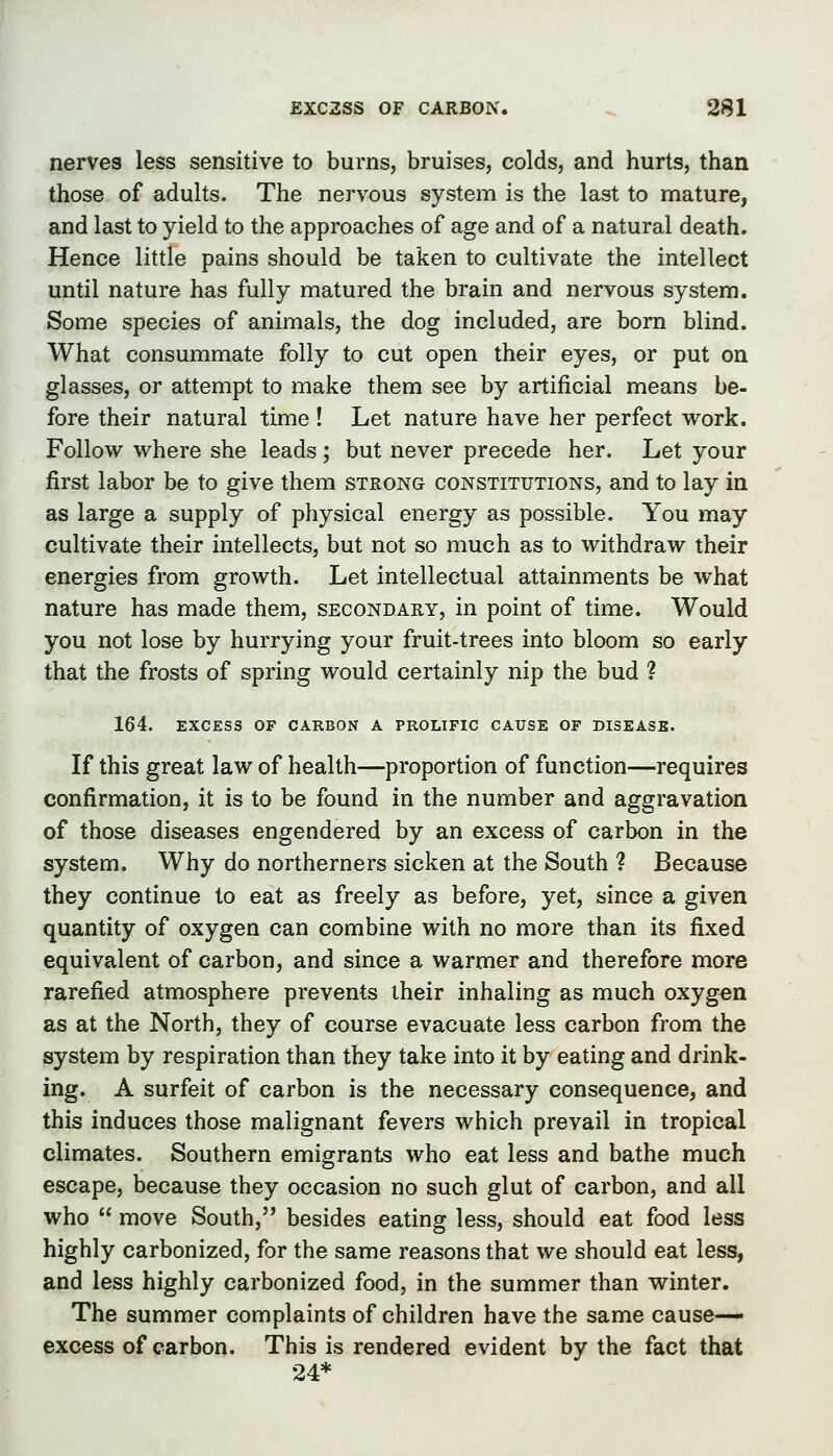 nerves less sensitive to burns, bruises, colds, and hurts, than those of adults. The nervous system is the last to mature, and last to yield to the approaches of age and of a natural death. Hence little pains should be taken to cultivate the intellect until nature has fully matured the brain and nervous system. Some species of animals, the dog included, are bom blind. What consummate folly to cut open their eyes, or put on glasses, or attempt to make them see by artificial means be- fore their natural time ! Let nature have her perfect work. Follow where she leads ; but never precede her. Let your first labor be to give them strong constitutions, and to lay in as large a supply of physical energy as possible. You may cultivate their intellects, but not so much as to withdraw their energies from growth. Let intellectual attainments be what nature has made them, secondary, in point of time. Would you not lose by hurrying your fruit-trees into bloom so early that the frosts of spring would certainly nip the bud ? 164. EXCESS OF CARBON A PROLIFIC CAUSE OF DISEASE. If this great law of health—proportion of function—requires confirmation, it is to be found in the number and aggravation of those diseases engendered by an excess of carbon in the system. Why do northerners sicken at the South ? Because they continue to eat as freely as before, yet, since a given quantity of oxygen can combine with no more than its fixed equivalent of carbon, and since a warmer and therefore more rarefied atmosphere prevents their inhaling as much oxygen as at the North, they of course evacuate less carbon from the system by respiration than they take into it by eating and drink- ing. A surfeit of carbon is the necessary consequence, and this induces those malignant fevers which prevail in tropical climates. Southern emigrants who eat less and bathe much escape, because they occasion no such glut of carbon, and all who  move South, besides eating less, should eat food less highly carbonized, for the same reasons that we should eat less, and less highly carbonized food, in the summer than winter. The summer complaints of children have the same cause- excess of carbon. This is rendered evident by the fact that 24*