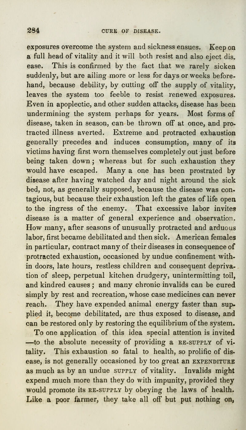 exposures overcome the system and sickness ensues. Keep on a full head of vitality and it will both resist and also eject dis. ease. This is confirmed by the fact that we rarely sicken suddenly, but are ailing more or less for days or weeks before- hand, because debility, by cutting off the supply of vitality, leaves the system too feeble to resist renewed exposures. Even in apoplectic, and other sudden attacks, disease has been undermining the system perhaps for years. Most forms of disease, taken in season, can be thrown off at once, and pro- tracted illness averted. Extreme and protracted exhaustion generally precedes and induces consumption, many of its victims having first worn themselves completely out just before being taken down; whereas but for such exhaustion they would have escaped. Many a one has been prostrated by disease after having watched day and night around the sick bed, not, as generally supposed, because the disease was con- tagious, but because their exhaustion left the gates of life open to the ingress of the enemy. That excessive labor invites disease is a matter of general experience and observation. How many, after seasons of unusually protracted and arduous labor, first became debilitated and then sick. American females in particular, contract many of their diseases in consequence of protracted exhaustion, occasioned by undue confinement with- in doors, late hours, restless children and consequent depriva- tion of sleep, perpetual kitchen drudgery, unintermitting toil, and kindred causes; and many chronic invalids can be cured simply by rest and recreation, whose case medicines can never reach. They have expended animal energy faster than sup- plied it, become debilitated, are thus exposed to disease, and can be restored only by restoring the equilibrium of the system. To one application of this idea special attention is invited —to the absolute necessity of providing a re-supply of vi- tality. This exhaustion so fatal to health, so prolific of dis- ease, is not generally occasioned by too great an expenditure as much as by an undue supply of vitality. Invalids might expend much more than they do with impunity, provided they would promote its re-supply by obeying the laws of health. Like a poor farmer, they take all off but put nothing on,
