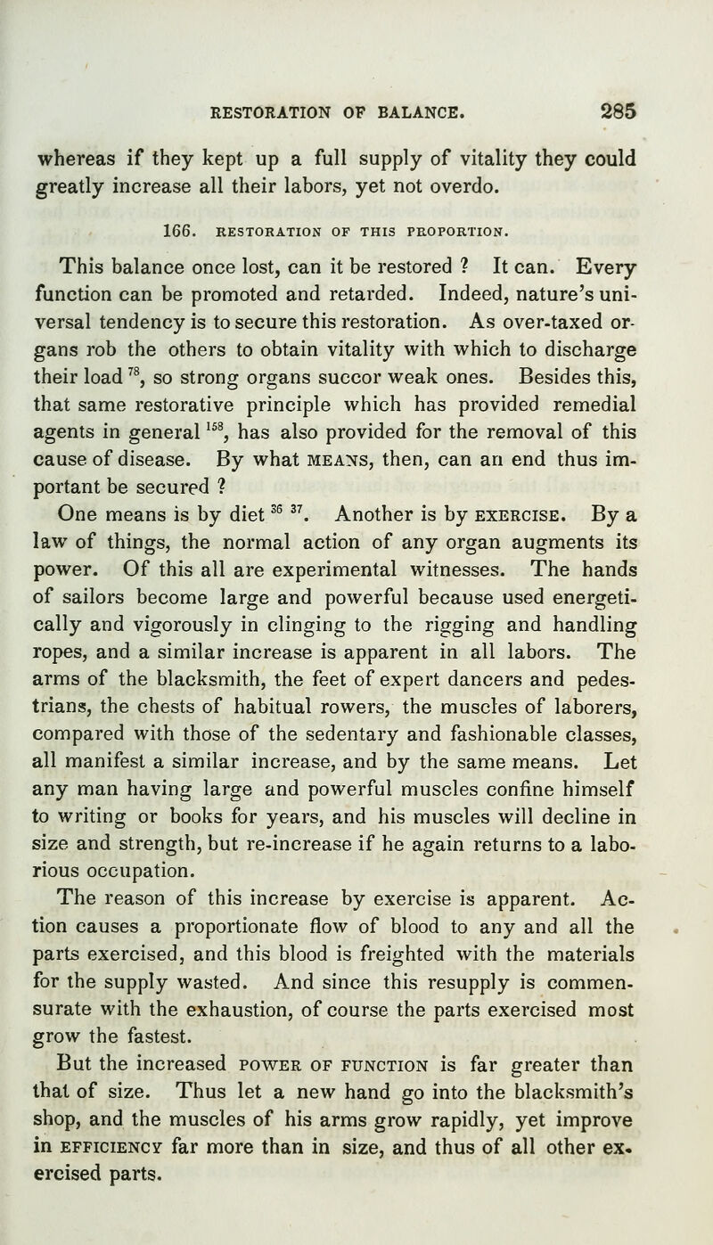 RESTORATION OF BALANCE. SS5 whereas if they kept up a full supply of vitality they could greatly increase all their labors, yet not overdo. 166. RESTORATION OF THIS PROPORTION. This balance once lost, can it be restored ? It can. Every function can be promoted and retarded. Indeed, nature's uni- versal tendency is to secure this restoration. As over-taxed or- gans rob the others to obtain vitality with which to discharge their load ^^, so strong organs succor weak ones. Besides this, that same restorative principle which has provided remedial agents in general ^^^, has also provided for the removal of this cause of disease. By what means, then, can an end thus im- portant be secured ? One means is by diet ^^ . Another is by exercise. By a law of things, the normal action of any organ augments its power. Of this all are experimental witnesses. The hands of sailors become large and powerful because used energeti- cally and vigorously in clinging to the rigging and handling ropes, and a similar increase is apparent in all labors. The arms of the blacksmith, the feet of expert dancers and pedes- trians, the chests of habitual rowers, the muscles of laborers, compared with those of the sedentary and fashionable classes, all manifest a similar increase, and by the same means. Let any man having large and powerful muscles confine himself to writing or books for years, and his muscles will decline in size and strength, but re-increase if he again returns to a labo- rious occupation. The reason of this increase by exercise is apparent. Ac- tion causes a proportionate flow of blood to any and all the parts exercised, and this blood is freighted with the materials for the supply wasted. And since this resupply is commen- surate with the exhaustion, of course the parts exercised most grow the fastest. But the increased power of function is far greater than that of size. Thus let a new hand go into the blacksmith's shop, and the muscles of his arms grow rapidly, yet improve in efficiency far more than in size, and thus of all other ex. ercised parts.