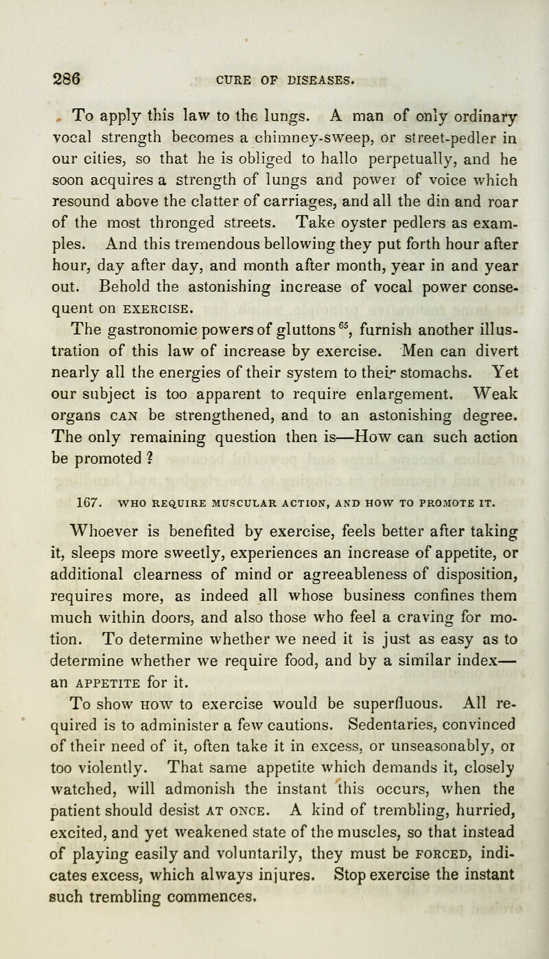 To apply this law to the lungs. A man of only ordinary vocal strength becomes a chimney-sweep, or street-pedler in our cities, so that he is obliged to hallo perpetually, and he soon acquires a strength of lungs and power of voice which resound above the clatter of carriages, and all the din and roar of the most thronged streets. Take oyster pedlers as exam- ples. And this tremendous bellowing they put forth hour after hour, day after day, and month after month, year in and year out. Behold the astonishing increase of vocal power conse- quent on EXERCISE. The gastronomic powers of gluttons ^^, furnish another illus- tration of this law of increase by exercise. Men can divert nearly all the energies of their system to thel'- stomachs. Yet our subject is too apparent to require enlargement. Weak organs can be strengthened, and to an astonishing degree. The only remaining question then is—How can such action be promoted ? 167. WHO REQUIRE MUSCULAR ACTION, AND HOW TO PROMOTE IT. Whoever is benefited by exercise, feels better after taking it, sleeps more sweetly, experiences an increase of appetite, or additional clearness of mind or agreeableness of disposition, requires more, as indeed all whose business confines them much within doors, and also those who feel a craving for mo- tion. To determine whether we need it is just as easy as to determine whether we require food, and by a similar index— an APPETITE for it. To show HOW to exercise would be superfluous. All re- quired is to administer a few cautions. Sedentaries, convinced of their need of it, often take it in excess, or unseasonably, or too violently. That same appetite which demands it, closely watched, will admonish the instant this occurs, when the patient should desist at once. A kind of trembling, hurried, excited, and yet weakened state of the muscles, so that instead of playing easily and voluntarily, they must be forced, indi- cates excess, which always injures. Stop exercise the instant such trembling commences.