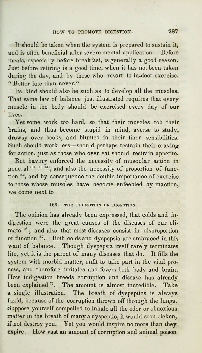 It should be taken when the system is prepared to sustain it, and is often beneficial after severe mental application. Before meals, especially before breakfast, is generally a good season. Just before retiring is a good time, when it has not been taken during the day, and by those who resort to in-door exercise.  Better late than never. Its kind should also be such as to develop all the muscles. That same law of balance just illustrated requires that every muscle in the body should be exercised every day of our lives. Yet some work too hard, so that their muscles rob their brains, and thus become stupid in mind, averse to study, drowsy over books, and blunted in their finer sensibilities. Such should work less—should perhaps restrain their craving for action, just as those who over-eat should restrain appetite. But having enforced the necessity of muscular action in general '^^ '^^ ^*\ and also the necessity of proportion of func- tion ^^^, and by consequence the double importance of exercise to those whose muscles have become enfeebled by inaction, we come next to 168. THE PROMOTION OF DIGESTION. The opinion has already been expressed, that colds and in- digestion were the great causes of the diseases of our cli- mate ^°^; and also that most diseases consist in disproportion of function '^^. Both colds and dyspepsia are embraced in this want of balance. Though dyspepsia itself rarely terminates life, yet it is the parent of many diseases that do. It fills the system with morbid matter, unfit to take part in the vital pro- cess, and therefore irritates and fevers both body and brain. IIow indigestion breeds corruption and disease has already been explained ^^ The amount is almost incredible. Take a single illustration. The breath of dyspeptics is always foetid, because of the corruption thrown off through the lungs. Suppose yourself compelled to inhale all the odor or obnoxious matter in the breath of many a dyspeptic, it would soon sicken, if not destroy you. Yet you would inspire no more than they expire How vast an amount of corruption and animal poison