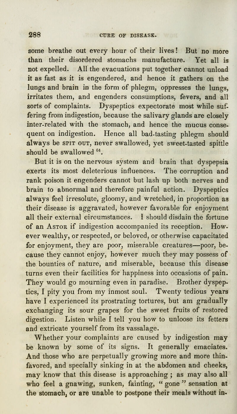 some breathe out every hour of their lives! But no more than their disordered stomachs manufacture. Yet all is not expelled. All the evacuations put together cannot unload it as fast as it is engendered, and hence it gathers on the lungs and brain in the form of phlegm, oppresses the lungs, irritates them, and engenders consumptions, fevers, and all sorts of complaints. Dyspeptics expectorate most while suf- fering from indigestion, because the salivaiy glands are closely inter-related with the stomach, and hence the mucus conse- quent on indigestion. Hence all bad-tasting phlegm should always be spit out, never swallowed, yet sweet-tasted spittle should be swallowed ^^ But it is on the nervous system and brain that dyspepsia exerts its most deleterious influences. The corruption and rank poison it engenders cannot but lash up both nerves and brain to abnormal and therefore painful action. Dyspeptics always feel irresolute, gloomy, and wretched, in proportion as their disease is aggravated, however favorable for enjoyment all their external circumstances. I should disdain the fortune of an AsTOR if indigestion accompanied its reception. How- ever wealthy, or respected, or beloved, or otherwise capacitated for enjoyment, they are poor, miserable creatures—poor, be- cause they cannot enjoy, however much they may possess of the bounties of nature, and miserable, because this disease turns even their facilities for happiness into occasions of pain. They would go mourning even in paradise. Brother dyspep- tics, I pity you from my inmost soul. Twenty tedious years have I experienced its prostrating tortures, but am gradually exchanging its sour grapes for the sweet fruits of restored digestion. Listen while I tell you how to unloose its fetters and extricate yourself from its vassalage. Whether your complaints are caused by indigestion may be known by some of its signs. It generally emaciates. And those who are perpetually growing more and more thin- favored, and specially sinking in at the abdomen and cheeks, may know that this disease is approaching ; as may also all who feel a gnawing, sunken, fainting,  gone  sensation at the stomach, or are unable to postpone their meals without in-