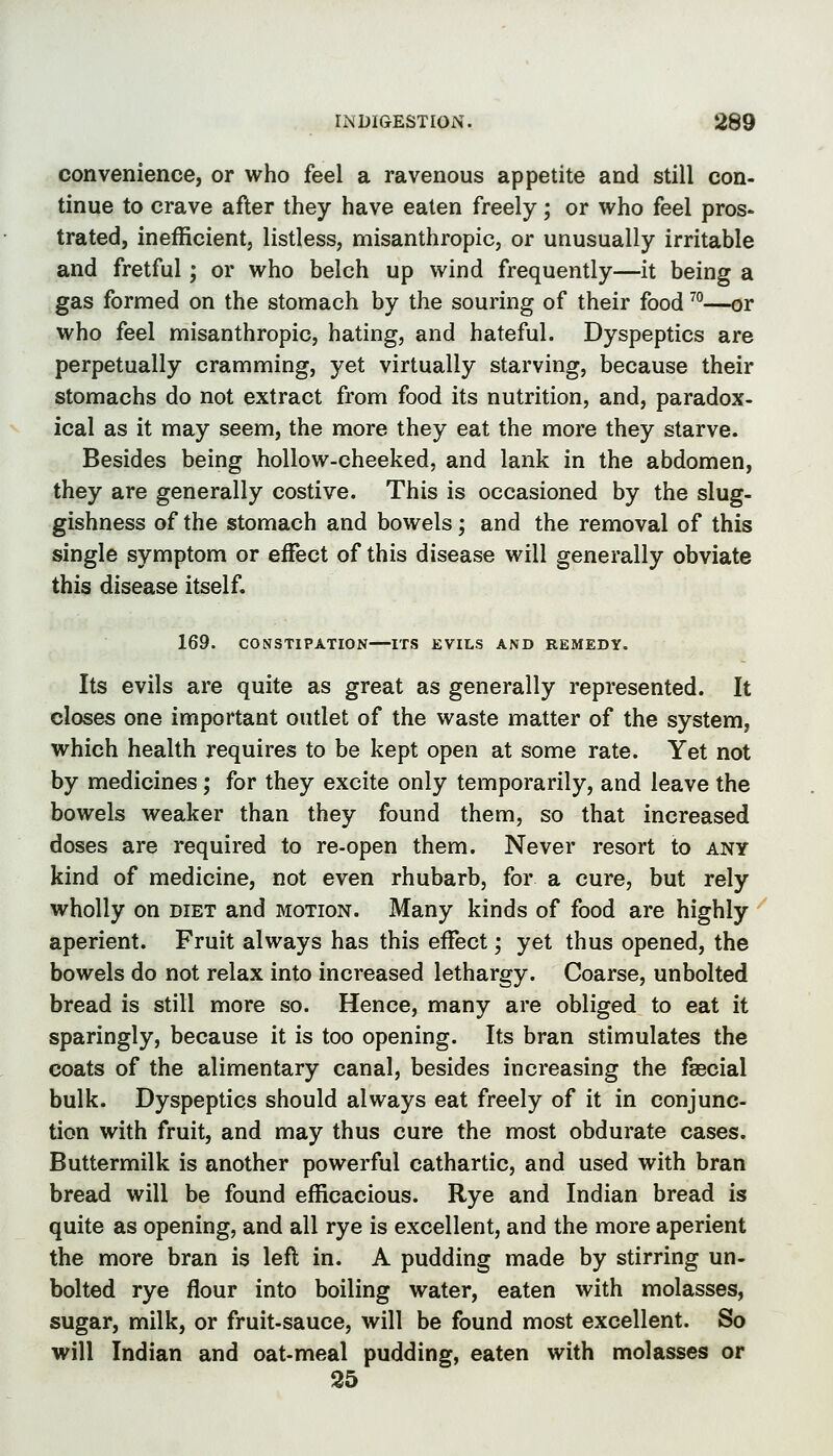 convenience, or who feel a ravenous appetite and still con- tinue to crave after they have eaten freely; or who feel pros- trated, inefficient, listless, misanthropic, or unusually irritable and fretful ; or who belch up wind frequently—it being a gas formed on the stomach by the souring of their food ^°—or who feel misanthropic, hating, and hateful. Dyspeptics are perpetually cramming, yet virtually starving, because their stomachs do not extract from food its nutrition, and, paradox- ical as it may seem, the more they eat the more they starve. Besides being hollow-cheeked, and lank in the abdomen, they are generally costive. This is occasioned by the slug- gishness of the stomach and bowels; and the removal of this single symptom or effect of this disease will generally obviate this disease itself. 169. CONSTIPATION—ITS EVILS AND REMEDY. Its evils are quite as great as generally represented. It closes one important outlet of the waste matter of the system, which health requires to be kept open at some rate. Yet not by medicines; for they excite only temporarily, and leave the bowels weaker than they found them, so that increased doses are required to re-open them. Never resort to any kind of medicine, not even rhubarb, for a cure, but rely wholly on diet and motion. Many kinds of food are highly ' aperient. Fruit always has this effect; yet thus opened, the bowels do not relax into increased lethargy. Coarse, unbolted bread is still more so. Hence, many are obliged to eat it sparingly, because it is too opening. Its bran stimulates the coats of the alimentary canal, besides increasing the fsecial bulk. Dyspeptics should always eat freely of it in conjunc- tion with fruit, and may thus cure the most obdurate cases. Buttermilk is another powerful cathartic, and used with bran bread will be found efficacious. Rye and Indian bread is quite as opening, and all rye is excellent, and the more aperient the more bran is lefl in. A pudding made by stirring un- bolted rye flour into boiling water, eaten with molasses, sugar, milk, or fruit-sauce, will be found most excellent. So will Indian and oat-meal pudding, eaten with molasses or 25