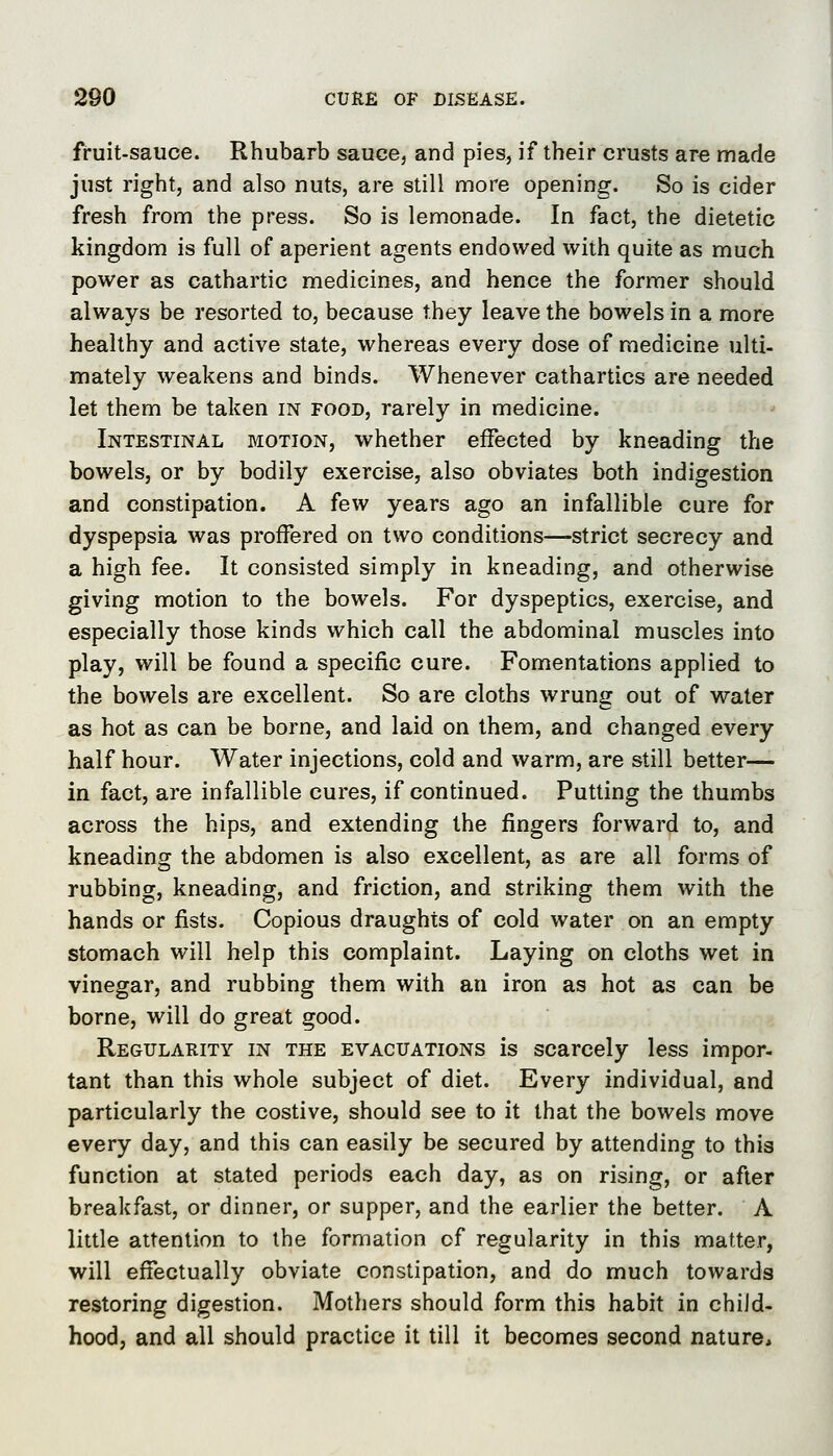 fruit-sauce. Rhubarb sauce, and pies, if their crusts are made just right, and also nuts, are still more opening. So is cider fresh from the press. So is lemonade. In fact, the dietetic kingdom is full of aperient agents endowed with quite as much power as cathartic medicines, and hence the former should always be resorted to, because they leave the bowels in a more healthy and active state, whereas every dose of medicine ulti- mately weakens and binds. Whenever cathartics are needed let them be taken in food, rarely in medicine. Intestinal motion, whether effected by kneading the bowels, or by bodily exercise, also obviates both indigestion and constipation. A few years ago an infallible cure for dyspepsia was proffered on two conditions—strict secrecy and a high fee. It consisted simply in kneading, and otherwise giving motion to the bowels. For dyspeptics, exercise, and especially those kinds which call the abdominal muscles into play, will be found a specific cure. Fomentations applied to the bowels are excellent. So are cloths wrung out of water as hot as can be borne, and laid on them, and changed every half hour. Water injections, cold and warm, are still better—- in fact, are infallible cures, if continued. Putting the thumbs across the hips, and extending the fingers forward to, and kneading the abdomen is also excellent, as are all forms of rubbing, kneading, and friction, and striking them with the hands or fists. Copious draughts of cold water on an empty stomach will help this complaint. Laying on cloths wet in vinegar, and rubbing them with an iron as hot as can be borne, will do great good. Regularity in the evacuations is scarcely less impor- tant than this whole subject of diet. Every individual, and particularly the costive, should see to it that the bowels move every day, and this can easily be secured by attending to this function at stated periods each day, as on rising, or after breakfast, or dinner, or supper, and the earlier the better. A little attention to the formation of regularity in this matter, will effectually obviate constipation, and do much towards restoring digestion. Mothers should form this habit in child- hood, and all should practice it till it becomes second nature*