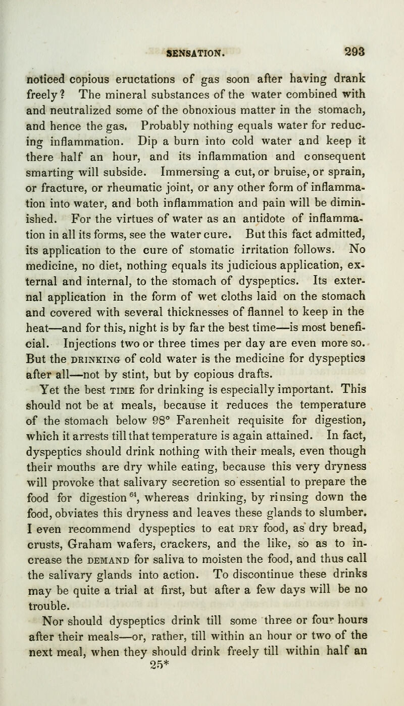 SENSATION. 29S noticed copious eructations of gas soon after having drank freely? The mineral substances of the water combined with and neutralized some of the obnoxious matter in the stomach, and hence the gas. Probably nothing equals water for reduc- ing inflammation. Dip a burn into cold water and keep it there half an hour, and its inflammation and consequent smarting will subside. Immersing a cut, or bruise, or sprain, or fracture, or rheumatic joint, or any other form of inflamma- tion into water, and both inflammation and pain will be dimin- ished. For the virtues of water as an antidote of inflamma- tion in all its forms, see the water cure. But this fact admitted, its application to the cure of stomatic irritation follows. No medicine, no diet, nothing equals its judicious application, ex- ternal and internal, to the stomach of dyspeptics. Its exter- nal application in the form of wet cloths laid on the stomach and covered with several thicknesses of flannel to keep in the heat—and for this, night is by far the best time—is most benefi- cial. Injections two or three times per day are even more so. But the DRINKING of cold water is the medicine for dyspeptics after all—not by stint, but by copious drafts. Yet the best time for drinking is especially important. This should not be at meals, because it reduces the temperature of the stomach below 98** Farenheit requisite for digestion, which it arrests till that temperature is again attained. In fact, dyspeptics should drink nothing with their meals, even though their mouths are dry while eating, because this vory dryness will provoke that salivary secretion so essential to prepare the food for digestion ^^, whereas drinking, by rinsing down the food, obviates this dryness and leaves these glands to slumber. I even recommend dyspeptics to eat dry food, as dry bread, crusts, Graham wafers, crackers, and the like, so as to in- crease the DEMAND for saliva to moisten the food, and thus call the salivary glands into action. To discontinue these drinks may be quite a trial at first, but after a few days will be no trouble. Nor should dyspeptics drink till some three or fou^ hours after their meals—or, rather, till within an hour or two of the next meal, when they should drink freely till within half an 25*