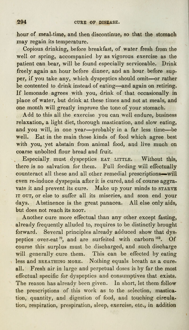 hour of meal-time, and then discontinue, so that the stomach may regain its temperature. Copious drinking, before breakfast, of water fresh from the well or spring, accompanied by as vigorous exercise as the patient can bear, will be found especially serviceable. Drink freely again an hour before dinner, and an hour before sup- per, if you take any, which dyspeptics should omit—or rather be contented to drink instead of eating—and again on retiring. If lemonade agrees with you, drink of that occasionally in place of water, but drink at these times and not at meals, and one month will greatly improve the tone of your stomach. Add to this all the exercise you can well endure, business relaxation, a light diet, thorough mastication, and slow eating, and you will, in one year—probably in a far less time—be well. Eat in the main those kinds of food which agree best with you, yet abstain from animal food, and live much on coarse unbolted flour bread and fruit. Especially must dyspeptics eat little. Without this, there is no salvation for them. Full feeding will effectually counteract all these and all other remedial prescriptions—will even re-induce dyspepsia after it is cured, and of course aggra- vate it and prevent its cure. Make up your minds to starve IT OUT, or else to suffer all its miseries, and soon end your days. Abstinence is the great panacea. All else only aids, but does not reach its root. Another cure more effectual than any other except fasting, already frequently alluded to, requires to be distinctly brought forward. Several principles already adduced show that dys- peptics over-eat'', and are surfeited with carborn ^. Of course this surplus must be discharged, and such discharge will generally cure them. This can be effected by eating less and breathing more. Nothing equals breath as a cure- all. Fresh air in large and perpetual doses is by far the most effectual specific for dyspeptics and consumptives that exists. The reason has already been given. In short, let them follow the prescriptions of this work as to the selection, mastica- tion, quantity, and digestion of food, and touching circula- tion, respiration, prespiration, sleep, exercise, etc., in addition