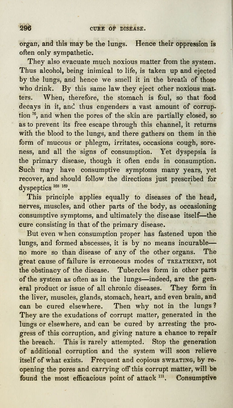 m organ, and this may be the lungs. Hence their oppression is often only sympathetic. They also evacuate much noxious matter from the system. Thus alcohol, being inimical to life, is taken up and ejected by the lungs, and hence we smell it in the breath of those who drink. By this same law they eject other noxious mat- ters. When, therefore, the stomach is foul, so that food decays in it, and thus engenders a vast amount of corrup- tion ^^, and when the pores of the skin are partially closed, so as to prevent its free escape through this channel, it returns with the blood to the lungs, and there gathers on them in the form of mucous or phlegm, irritates, occasions cough, sore- ness, and all the signs of consumption. Yet dyspepsia is the primary disease, though it often ends in consumption. Such may have consumptive symptoms many years, yet recover, and should follow the directions just prescribed for dyspeptics *^^ ^^^ This principle applies equally to diseases of the head, nerves, muscles, and other parts of the body, as occasioning consumptive symptoms, and ultimately the disease itself—the cure consisting in that of the primary disease. But even when consumption proper has fastened upon the lungs, and formed abscesses, it is by no means incurable— no more so than disease of any of the other organs. The great cause of failure is erroneous modes of treatment, not the obstinacy of the disease. Tubercles form in other parts of the system as often as in the lungs—indeed, are the gen- eral product or issue of all chronic diseases. They form in the liver, muscles, glands, stomach, heart, and even brain, and can be cured elsewhere. Then why not in the lungs ? They are the exudations of corrupt matter, generated in the lungs or elsewhere, and can be cured by arresting the pro- gress of this corruption, and giving nature a chance to repair the breach. This is rarely attempted. Stop the generation of additional corruption and the system will soon relieve itself of what exists. Frequent and copious sweating, by re- opening the pores and carrying off this corrupt matter, will be found the most efficacious point of attack ^. Consumptive