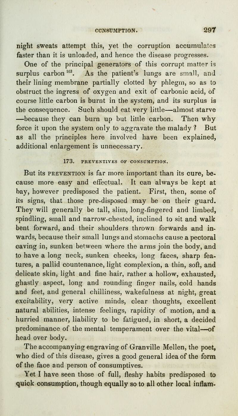 night sweats attempt this, yet the corruption accumulates faster than it is unloaded, and hence the disease progresses. One of the principal generators of this corrupt matter is surplus carbon ^^^ As the patient's lungs are small, and their lining membrane partially clotted by phlegm, so as to obstruct the ingress of oxygen and exit of carbonic acid, of course little carbon is burnt in the system, and its surplus is the consequence. Such should eat very little—almost starve —because they can burn up but little carbon. Then why force it upon the system only to aggravate the malady ? But as all the principles here involved have been explained, additional enlargement is unnecessary. 173. PREVENTIVES OF CONSUMPTION. But its PREVENTION is far more important than its cure, be- cause more easy and effectual. It can always be kept at bay, however predisposed the patient. First, then, some of its signs, that those pre-disposed may be on their guard. They will generally be tall, slim, long-fingered and limbed, spindling, small and narrow-chested, inclined to sit and walk bent forward, and their shoulders thrown forwards and in- wards, because their small lungs and stomachs cause a pectoral caving in, sunken between where the arms join the body, and to have a long neck, sunken cheeks, long faces, sharp fea- tures, a pallid countenance, light complexion, a thin, soft, and delicate skin, light and fine hair, rather a hollow, exhausted, ghastly aspect, long and rounding finger nails, cold hands and feet, and general chilliness, wakefulness at night, great excitability, very active minds, clear thoughts, excellent natural abilities, intense feelings, rapidity of motion, and a hurried manner, liability to be fatigued, in short, a decided predominance of the mental temperament over the vital—of head over body. The accompanying engraving of Granville Mellen, the poet, who died of this disease, gives a good general idea of the form of the face and person of consumptives. Yet I have seen those of full, fleshy habits predisposed to quick consumption, though equally so to all other local infiam-