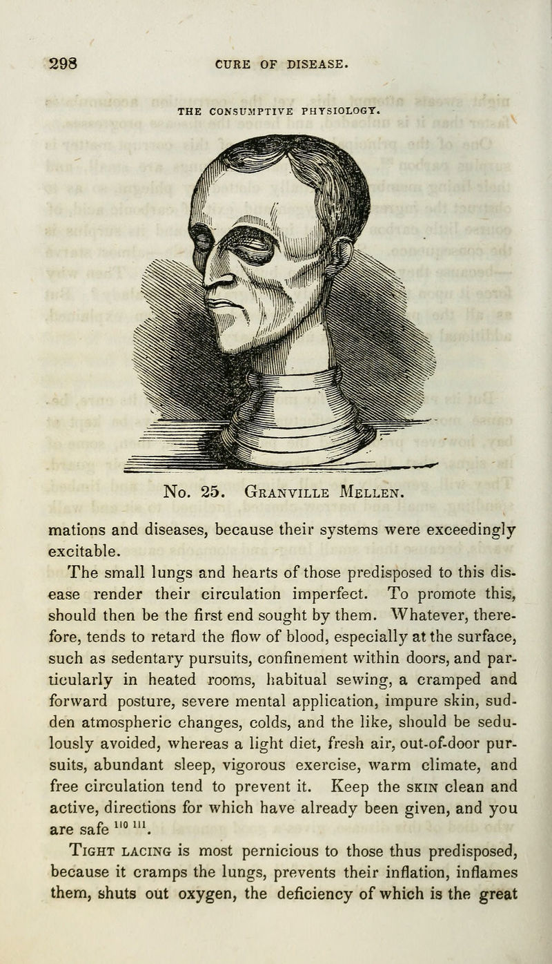 THE CONSUMPTIVE PHYSIOLOGY. No. 25. Granville Mellen. mations and diseases, because their systems were exceedingly excitable. The small lungs and hearts of those predisposed to this dis- ease render their circulation imperfect. To promote this, should then be the first end sought by them. Whatever, there- fore, tends to retard the flow of blood, especially at the surface, such as sedentary pursuits, confinement within doors, and par- ticularly in heated rooms, habitual sewing, a cramped and forward posture, severe mental application, impure skin, sud- den atmospheric changes, colds, and the like, should be sedu- lously avoided, whereas a light diet, fresh air, out-of-door pur- suits, abundant sleep, vigorous exercise, warm climate, and free circulation tend to prevent it. Keep the skin clean and active, directions for which have already been given, and you are safe ^'° ^. Tight lacing is most pernicious to those thus predisposed, because it cramps the lungs, prevents their inflation, inflames them, shuts out oxygen, the deficiency of which is the great