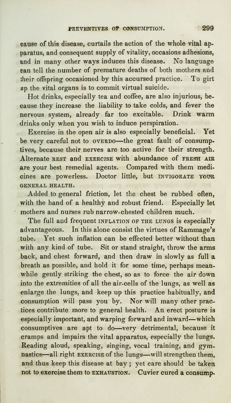 cause of this disease, curtails the action of the whole vital ap- paratus, and consequent supply of vitality, occasions adhesions, and in many other ways induces this disease. No language can tell the number of premature deaths of both mothers and iheir offspring occasioned by this accursed practice. To girt ap the vital organs is to commit virtual suicide. Hot drinks, especially tea and coffee, are also injurious, be- cause they increase the liability to take colds, and fever the nervous system, already far too excitable. Drink warm drinks only when you wish to induce perspiration. Exercise in the open air is also especially beneficial. Yet be very careful not to overdo—the great fault of consump- tives, because their nerves are too active for their strength. Alternate rest and exercise with abundance of fresh Am are your best remedial agents. Compared with them medi- cines are powerless. Doctor little, but invigorate YOim GENERAL HEALTH. Added to general friction, let the chest be rubbed often, with the hand of a healthy and robust friend. Especially let mothers and nurses rub narrow-chested children much. The full and frequent inflation of the lungs is especially advantageous. In this alone consist the virtues of Rammage's tube. Yet such inflation can be effected better without than with any kind of tube. Sit or stand straight, throw the arms back, and chest forward, and then draw in slowly as full a breath as possible, and hold it for some time, perhaps mean- while gently striking the chest, so as to force the air down into the extremities of all the air-cells of the lungs, as well as enlarge the lungs, and keep up this practice habitually, and consumption will pass you by. Nor will many other prac- tices contribute more to general iiealth. An erect posture is especially important, and warping forward and inward—which consumptives are apt to do—very detrimental, because it cramps and impairs the vital apparatus, especially the lungs. Reading aloud, speaking, singing, vocal training, and gym- nastics—all right exercise of the lungs—will strengthen them, and thus keep this disease at bay ; yet care should be taken not to exercise them to exhaustion. Cuvier cured a consump-