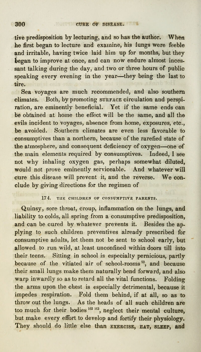 tive predisposition by lecturing, and so has the author. When he first began to lecture and examine, his lungs were feeble and irritable, having twice laid him up for months, but they Began to improve at once, and can now endure almost inces- sant talking during the day, and two or three hours of public speaking every evening in the year—^they being the last to tire. Sea voyages are much recommended, and also southern climates. Both, by promoting surface circulation and perspi- ration, are eminently beneficial. Yet if the same ends can be obtained at home the effect will be the same, and all the evils incident to voyages, absence from home, exposures, etc., be avoided. Southern climates are even less favorable to consumptives than a northern, because of the rarefied state of the atmosphere, and consequent deficiency of oxygen—one of the main elements required by consumptives. Indeed, I see not why inhaling oxygen gas, perhaps somewhat diluted, would not prove eminently serviceable. And whatever will cure this disease will prevent it, and the reverse. We con- clude by giving directions for the regimen of 174. THE CHILDREN OF CONSUMPTIVE PARENTS. Quinsy, sore throat, croup, inflammation on the lungs, and liability to colds, all spring from a consumptive predisposition, and can be cured by whatever prevents it. Besides the ap- plying to such children preventives already prescribed for consumptive adults, let them not be sent to school early, but allowed to run wild, at least unconfined within doors till into their teens. Sitting in school is especialty pernicious, partly because of the vitiated air of school-rooms®^, and because their small lungs make them naturally bend forward, and also warp inwardly so as to retard all the vital functions. Folding the arms upon the chest is especially detrimental, because it impedes respiration. Fold them behind, if at all, so as to throw out the lungs. As the heads of all such children are too much for their bodies ^^^ '^^, neglect their mental culture, but make every effort to develop and fortify their physiology. They should do little else than exercise, eat, sleep, and