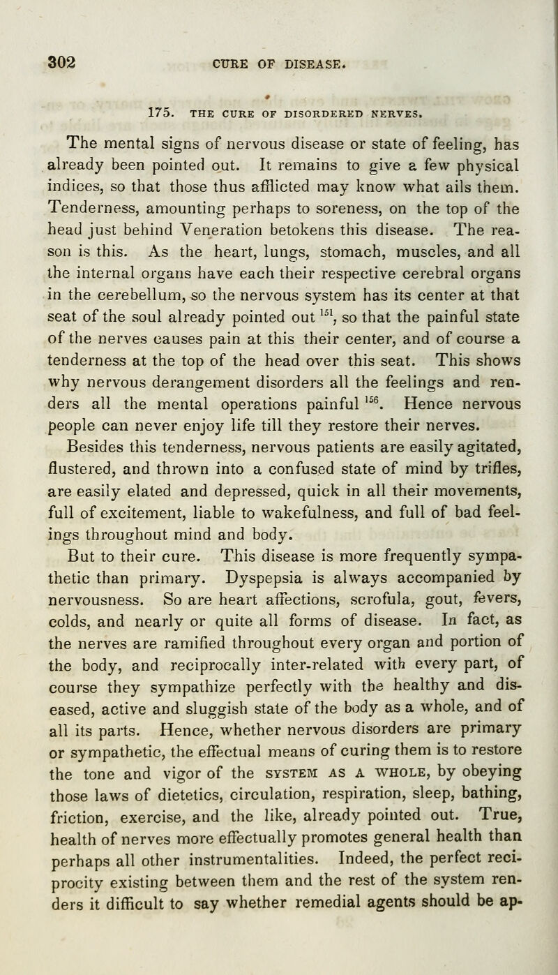 175. THE CURE OF DISORDERED NERVES. The mental signs of nervous disease or state of feeling, has already been pointed out. It remains to give a few physical indices, so that those thus afflicted may know what ails them. Tenderness, amounting perhaps to soreness, on the top of the head just behind Veneration betokens this disease. The rea- son is this. As the heart, lungs, stomach, muscles, and all the internal organs have each their respective cerebral organs in the cerebellum, so the nervous system has its center at that seat of the soul already pointed out ^^^, so that the painful state of the nerves causes pain at this their center, and of course a tenderness at the top of the head over this seat. This shows why nervous derangement disorders all the feelings and ren- ders all the mental operations painful ^^^. Hence nervous people can never enjoy life till they restore their nerves. Besides this tenderness, nervous patients are easily agitated, flustered, and thrown into a confused state of mind by trifles, are easily elated and depressed, quick in all their movements, full of excitement, liable to wakefulness, and full of bad feel- ings throughout mind and body. But to their cure. This disease is more frequently sympa- thetic than primary. Dyspepsia is always accompanied by nervousness. So are heart affections, scrofula, gout, fevers, colds, and nearly or quite all forms of disease. In fact, as the nerves are ramified throughout every organ and portion of the body, and reciprocally inter-related with every part, of course they sympathize perfectly with the healthy and dis- eased, active and sluggish state of the body as a whole, and of all its parts. Hence, whether nervous disorders are primary or sympathetic, the effectual means of curing them is to restore the tone and vigor of the system as a whole, by obeying those laws of dietetics, circulation, respiration, sleep, bathing, friction, exercise, and the like, already pointed out. True, health of nerves more effectually promotes general health than perhaps all other instrumentalities. Indeed, the perfect reci- procity existing between them and the rest of the system ren- ders it difficult to say whether remedial agents should be ap-