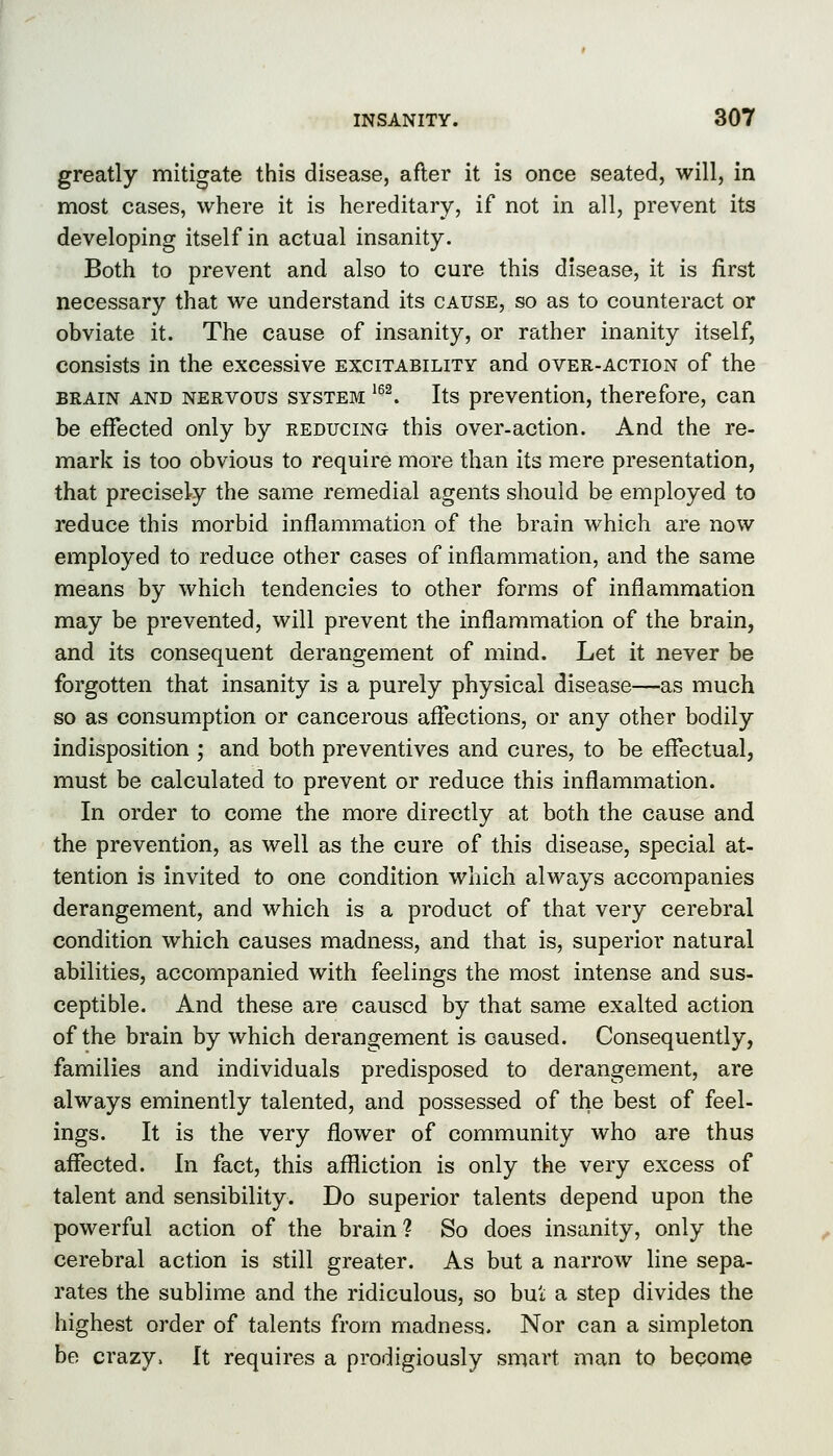 greatly mitigate this disease, after it is once seated, will, in most cases, where it is hereditary, if not in all, prevent its developing itself in actual insanity. Both to prevent and also to cure this disease, it is first necessary that we understand its cause, so as to counteract or obviate it. The cause of insanity, or rather inanity itself, consists in the excessive excitability and over-action of the BRAIN AND NERVOUS SYSTEM ^'^ Its prevention, therefore, can be effected only by reducing this over-action. And the re- mark is too obvious to require more than its mere presentation, that precisely the same remedial agents should be employed to reduce this morbid inflammation of the brain which are now employed to reduce other cases of inflammation, and the same means by which tendencies to other forms of inflammation may be prevented, will prevent the inflammation of the brain, and its consequent derangement of mind. Let it never be forgotten that insanity is a purely physical disease—as much so as consumption or cancerous affections, or any other bodily indisposition ; and both preventives and cures, to be efTectual, must be calculated to prevent or reduce this inflammation. In order to come the more directly at both the cause and the prevention, as well as the cure of this disease, special at- tention is invited to one condition which always accompanies derangement, and which is a product of that very cerebral condition which causes madness, and that is, superior natural abilities, accompanied with feelings the most intense and sus- ceptible. And these are caused by that same exalted action of the brain by which derangement is caused. Consequently, families and individuals predisposed to derangement, are always eminently talented, and possessed of the best of feel- ings. It is the very flower of community who are thus affected. In fact, this affliction is only the very excess of talent and sensibility. Do superior talents depend upon the powerful action of the brain? So does insanity, only the cerebral action is still greater. As but a narrow line sepa- rates the sublime and the ridiculous, so bui a step divides the highest order of talents from madness. Nor can a simpleton be crazy. It requires a prodigiously smart man to become