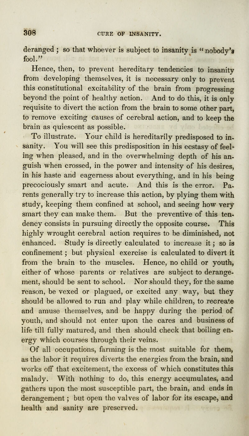 deranged ; so that whoever is subject to insanity is  nobody's fool. Hence, then, to prevent hereditary tendencies to insanity from developing themselves, it is necessary only to prevent this constitutional excitability of the brain from progressing beyond the point of healthy action. And to do this, it is only requisite to divert the action from the brain to some other part, to remove exciting causes of cerebral action, and to keep the brain as quiescent as possible. To illustrate. Your child is hereditarily predisposed to in- sanity. You will see this predisposition in his ecstasy of feel- ing when pleased, and in the overwhelming depth of his an- guish when crossed, in the power and intensity of his desires, in his haste and eagerness about everything, and in his being precociously smart and acute. And this is the error. Pa^ rents generally try to increase this action, by plying them with study, keeping them confined at school, and seeing how very smart they can make them. But the preventive of this ten- dency consists in pursuing directly the opposite course. This highly wrought cerebral action requires to be diminished, not enhanced. Study is directly calculated to increase it; so is confinement; but physical exercise is calculated to divert it from the brain to the muscles. Hence, no child or youth, either of whose parents or relatives are subject to derange- ment, should be sent to school. Nor should they, for the same reason, be vexed or plagued, or excited any way, but they should be allowed to run and play while children, to recreate and amuse themselves, and be happy during the period of youth, and should not enter upon the cares and business of life till fully matured, and then should check that boiling en- ergy which courses through their veins. Of all occupations, farming is the most suitable for them, as the labor it requii'es diverts the energies from the brain, and works ofi that excitement, the excess of which constitutes this malady. With nothing to do, this energy accumulates, and gathers upon the most susceptible part, the brain, and ends in derangement; but open the valves of labor for its escape, and health and sanity are preserved.