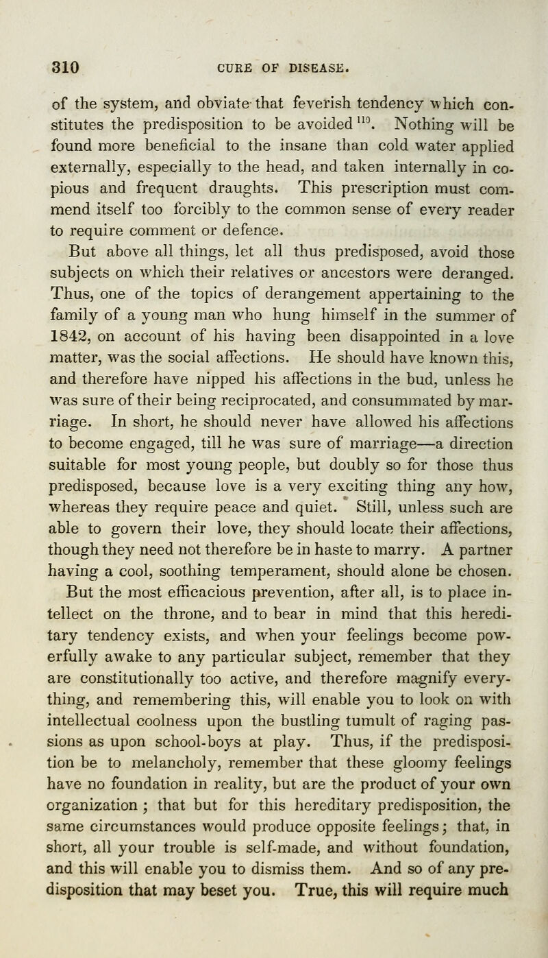 of the system, and obviate that feverish tendency which con- stitutes the predisposition to be avoided '^^. Nothing will be found more beneficial to the insane than cold water applied externally, especially to the head, and taken internally in co- pious and frequent draughts. This prescription must com- mend itself too forcibly to the common sense of every reader to require comment or defence. But above all things, let all thus predisposed, avoid those subjects on which their relatives or ancestors were deranged. Thus, one of the topics of derangement appertaining to the family of a young man who hung himself in the summer of 1842, on account of his having been disappointed in a love matter, was the social affections. He should have known this, and therefore have nipped his affections in the bud, unless he was sure of their being reciprocated, and consummated by mar- riage. In short, he should never have allowed his affections to become engaged, till he was sure of marriage—a direction suitable for most young people, but doubly so for those thus predisposed, because love is a very exciting thing any how, whereas they require peace and quiet. Still, unless such are able to govern their love, they should locate their affections, though they need not therefore be in haste to marry. A partner having a cool, soothing temperament, should alone be chosen. But the most efficacious prevention, after all, is to place in- tellect on the throne, and to bear in mind that this heredi- tary tendency exists, and when your feelings become pow- erfully awake to any particular subject, remember that they are constitutionally too active, and therefore magnify every- thing, and remembering this, will enable you to look on with intellectual coolness upon the bustling tumult of raging pas- sions as upon school-boys at play. Thus, if the predisposi- tion be to melancholy, remember that these gloomy feelings have no foundation in reality, but are the product of your own organization ; that but for this hereditary predisposition, the same circumstances would produce opposite feelings; that, in short, all your trouble is self-made, and without foundation, and this will enable you to dismiss them. And so of any pre- disposition that may beset you. True, this will require much