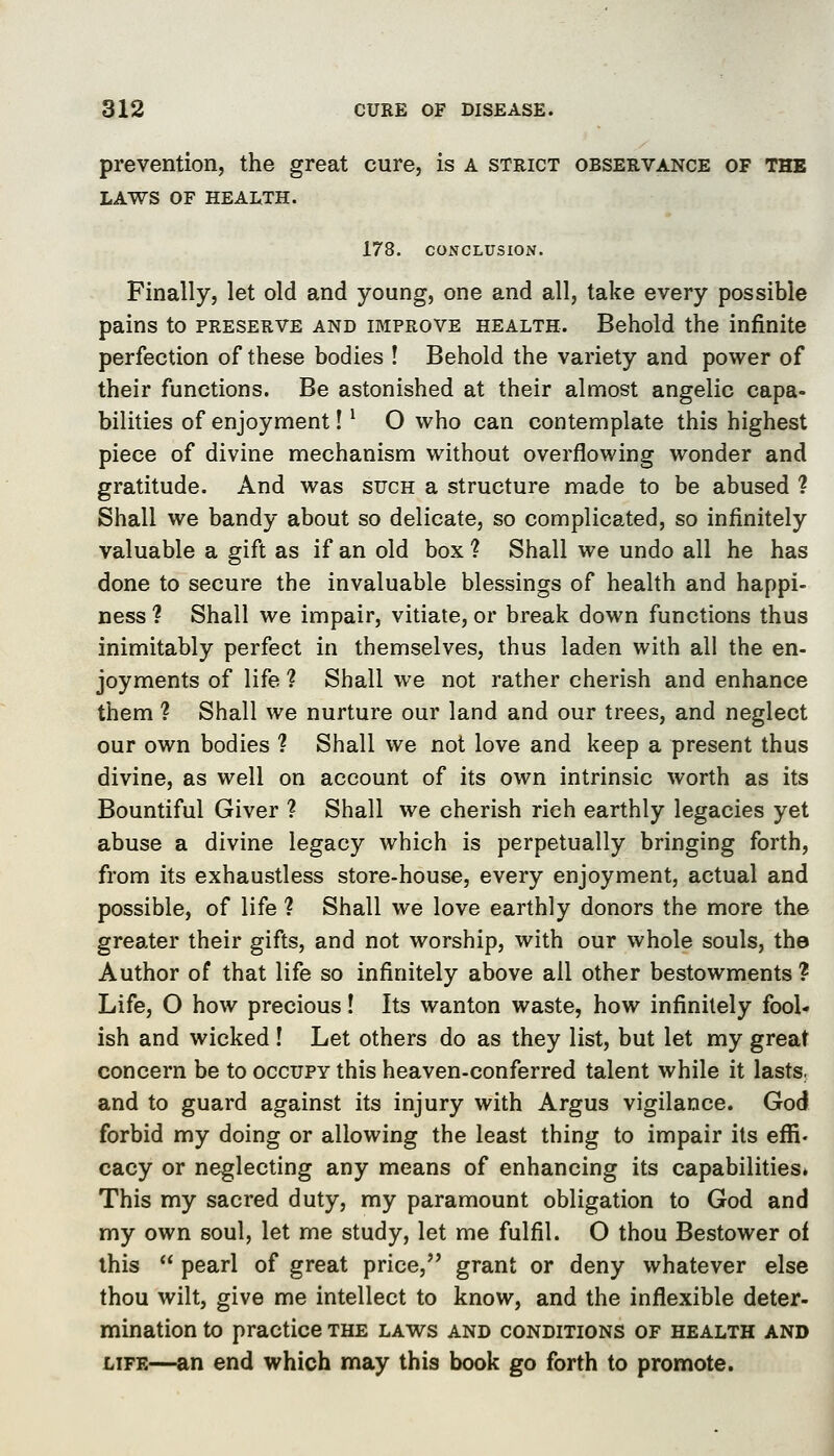 prevention, the great cure, is a strict observance of the LAWS OF HEALTH. 178. CONCLUSION. Finally, let old and young, one and all, take every possible pains to preserve and improve health. Behold the infinite perfection of these bodies ! Behold the variety and power of their functions. Be astonished at their almost angelic capa- bilities of enjoyment! ^ O who can contemplate this highest piece of divine mechanism without overflowing wonder and gratitude. And was such a structure made to be abused ? Shall we bandy about so delicate, so complicated, so infinitely valuable a gift as if an old box ? Shall we undo all he has done to secure the invaluable blessings of health and happi- ness ? Shall we impair, vitiate, or break down functions thus inimitably perfect in themselves, thus laden with all the en- joyments of life ? Shall we not rather cherish and enhance them ? Shall we nurture our land and our trees, and neglect our own bodies ? Shall we not love and keep a present thus divine, as well on account of its own intrinsic worth as its Bountiful Giver ? Shall we cherish rich earthly legacies yet abuse a divine legacy which is perpetually bringing forth, from its exhaustless store-house, every enjoyment, actual and possible, of life ? Shall we love earthly donors the more the greater their gifts, and not worship, with our whole souls, the Author of that life so infinitely above all other bestowments? Life, O how precious! Its wanton waste, how infinitely fool- ish and wicked ! Let others do as they list, but let my great concern be to occupy this heaven-conferred talent while it lasts, and to guard against its injury with Argus vigilance. God forbid my doing or allowing the least thing to impair its effi. cacy or neglecting any means of enhancing its capabilities* This my sacred duty, my paramount obligation to God and my own soul, let me study, let me fulfil. O thou Bestower of this  pearl of great price, grant or deny whatever else thou wilt, give me intellect to know, and the inflexible deter- mination to practice the laws and conditions of health and LIFE—an end which may this book go forth to promote.