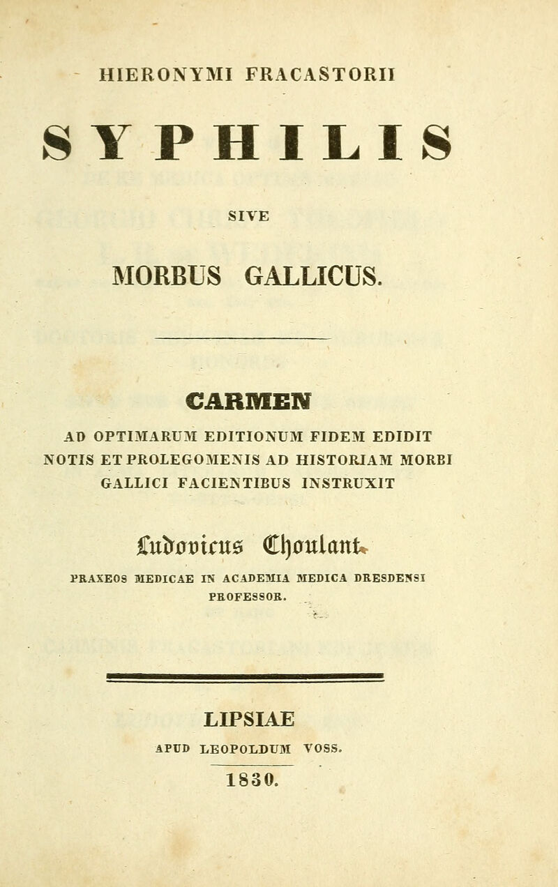 HIERONYMI FRACASTORII SYPHILIS SIYE MORBUS GALLICUS. CARMEN AD OPTIMARUM EDITIONUM FIDEM EDIDIT NOTIS ETPROLEGOMENIS AD HISTORIAM MORBI GALLICI FACIENTIBUS INSTRUXIT SuiomaiB €\)onianU PRAXEOS MEDICAE IN ACADEMIA MEDICA DRESDENSI FROFESSOR. LIPSIAE APUD LEOPOLDUM VOSS. 1830.