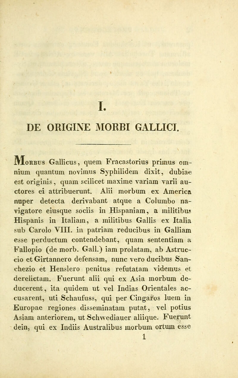 DE OBIGINE MORBI GALLICI. JjIorbus Gallicus, quem Fracastorius primus om- nium quantum novimus Syphilidem dixit, dubiae est originis, quam scilicet maxime variam varii au- ctores ei attribuerunt. Alii morbum ex America nuper detecta derivabant atque a Columbo na- vigatore eiusque sociis in Hispaniam, a militibus Hispanis in Italiain, a militibus Gallis ex Italia sub Carolo VIII. in patriam reducibus in Galliam esse perductum contendebant, quam sententiam a Fallopio (de morb. Gali.) iam prolatam, ab Astruc- cio et Girtannero defensam, nunc vero ducibus San- chezio et Henslero penitus refutatam videmus et derelictam. Fuerunt alii qui ex Asia morbum de- ducerent, ita quidem ut vel Indias Orientales ac- cusarent, uti Schaufuss, qui per Cingaros luem in Europae regiones disseminatam putat, vel potius Asiam anteriorem, ut Schwediauer aliique. Fuerunt dein, qui ex Indiis Australibus morbum ortum esse 1