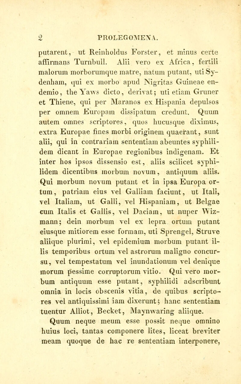putarent, ut Reinholdus Forster, et minus certe affirmans Turnbull. Alii vero ex Africa, fertili malorum morborumque matre, natum putant, utiSy- denham, qui ex morbo apud Nigritas Guineae en- demio, the Yaws dicto, derivat; uti etiam Gruner et Thiene, qui per Maranos ex Hispania depulsos per omnem Europam dissipatum credunt. Quum autem omnes scriptores, quos hucusque diximus, extra Europae fines morbi originem quaerant, sunt alii, qui in contrariam sententiam abeuntes syphili- dein dicant in Europae regionibus indigenam. Et inter hos ipsos dissensio est, aliis scilicet syphi- lidem dicentibus morbum novum, antiquum aliis. Qui morbum novum putant et in ipsa Europa or- tum, patriam eius vel Galliam faciunt, ut Itali, vel Italiam, ut Galli, vel Hispaniam, ut Belgae cum Italis et Gallis, vel Daciam, ut nuper Wiz- mann; dein morbum vel ex lepra ortum putant eiusque mitiorem esse formam, uti Sprengel, Struve aliique plurimi, vel epidemium morbum putant il- lis temporibus ortura vel astrorum maligno concur- su, vel tempestatum vel inundationum vel denique morum pessime corruptorum vitio. Qui vero mor- bum antiquum esse putant, syphilidi adscribunt omnia in locis obscenis vitia, de quibus scripto- res vel antiquissimi iam dixerunt; hanc sententiam tuentur Alliot, Becket, Maynwaring aliique. Quum neque meum esse possit neque omnino huius loci, tantas componere lites, liceat breviter meam quoque de hac re sententiam interponere,