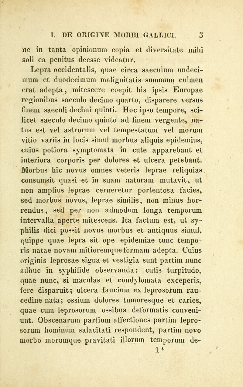 ne in tanta opinionum copia et diversitate mihi soli ea penitus deesse videatur. Lepra occidentalis, quae circa saeculum undeci- mum et duodecimum malignitatis summum culmen erat adepta, mitescere coepit his ipsis Europae regionibus saeculo decimo quarto, disparere versus finem saeculi deciini quinti. Hoc ipso tempore, sci- licet saeculo decimo quinto ad finem vergente, na- tus est vel astrorum vel tempestatum vel morum vitio variis in locis siinul morbus aliquis epidemius, cuius potiora symptomata in cute apparebant et interiora corporis per dolores et ulcera petebant. Morbus hic novus omnes veteris leprae reliquias consumsit quasi et in suam naturam mutavit, ut non amplius leprae cerneretur portentosa facies, sed morbus novus, leprae similis, non minus hor- rendus, sed per non admodum longa temporum intervalla aperte mitescens. Ita factum est, ut sy- philis dici possit novus morbus et antiquus simul, quippe quae lepra sit ope epidemiae tunc tempo- ris natae novam mitioremque formam adepta. Cuius originis leprosae signa et vestigia sunt partim nunc adhuc in syphilide observanda: cutis turpitudo, quae nunc, si maculas et condylomata exceperis, fere disparuit; ulcera faucium ex leprosorum rau- cedine nata; ossium dolores tumoresque et caries, quae cum leprosorum ossibus deformatis conveni- unt. Obscenarum partium affectiones partim lepro- sorum hominum salacitati respondent, partim novo morbo morumque pravitati illorum temporum de- 1*