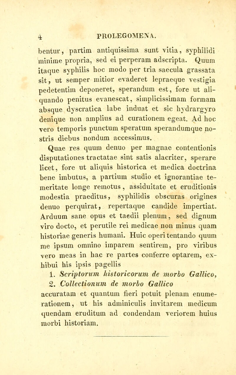 bentur, partim antiquissima sunt vitia, syphilidi minime propria, sed ei perperam adscripta. Quum itaque syphilis hoc modo per tria saecula grassata sit, ut semper mitior evaderet lepraeque vestigia pedetentim deponeret, sperandum est, fore ut ali- quando penitus evanescat, simplicissimam formam absque dyscratica labe induat et sic hydrargyro denique non amplius ad curationem egeat. Ad hoc vero temporis punctum speratum sperandumque no- stris diebus nondum accessimus. Quae res quum denuo per magnae contentionis disputationes tractatae sint satis alacriter, sperare licet, fore ut aliquis historica et medica doctrina bene imbutus, a partium studio et ignorantiae te- meritate longe remotus , assiduitate et eruditionis modestia praeditus, syphiiidis obscuras origines denuo perquirat, repertaque candide impertiat. Arduum sane opus et taedii plenum, sed dignum viro docto, et perutile rei medicae non minus quam historiae generis humani. Huic operi tentando quum me ipsum omnino imparem sentirem, pro viribus vero meas in hac re partes conferre optarem, ex- hibui his ipsis pagellis 1. Scriptorum historicorum de morbo Gallico, 2. Collectiouum de morbo Gallico accuratam et quantum fieri potuit plenam enume- rationem, ut his adminiculis invitarem medicum quendam eruditum ad condendam veriorem huius morbi historiam.