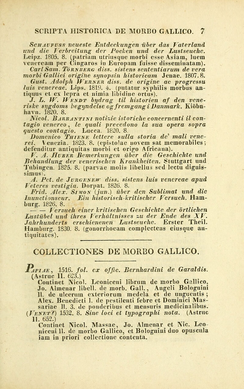 Schautuss neueste Entdeckungen ilber das Vaterland und die Terbreitung der Foeken und der Lustseuche. Leipz. 1805. 8. (patriam utriusquc morbi esse Asiam, luem veneream per Cingaros iu Europam fuisse disseminatam). CarlSam. Tornberg diss. sistens sententiarum de vera morbi Gallici origine synopsin historicam Jenae. 1807.8. Gust. Adolph Werner diss. de origine ac progressu luis venereae. Lips. 1819. 4. (putatur syphilis morbus an- tiquus et ex lepra et nimia libidine ortus). J. L. W. Wendt bydrag til historien af den vene- riske sygdoms begyndelse ogfremgangi Danmark. Kiobn- havn. 1820. 8. blicol. Barbantini notizie istoriche concernenti il con- tagio venereo, le quali precedono la sua opera sopra questo contagio. Lucca. 1820. 8. Domenico Thit.se lettere sulla storia de1 mali vcne- rei. Venezia. 1823. 8. (epistolae novem sat memorabiles; defenditur antiquitas morbi et origo Africana). V. J. Huber Bemerkungen iiber die Geschichte und Behandlung der venerischsn Krankheiten. Stuttgart und Tiibingen. 1825. 8. (parvae molis libellus sed lectu dignia- simus). A. Pet. de Jurgf.new diss. sistens luis vencreae apud l eteres vestigia. Dorpat. 1826. 8. Frid. Alex. Si uon (jun.) iiber dcn Sublimat und die Inunctionscur. Ein historisch-kritischer Persuch. Ham- burg. 1826, 8. Tersuch einer kritischen Geschichte der ortlichen Lustiibel und ihres Terhdltnisses zu der Ende des XTf. Jahrhunderts erschienenen Lustseuche. Erster Theil. Hamburg. 1830. 8. (gonorrhoeam complecteus eiusque an- tiquitates). COLLECTIONES DE MORBO GALLICO. £apiae, 1516. fol. cx offic. Bernhardini de Garaldis. (Astruc II. 623.) Coutinet ]\icol. Leoniceni librum de morbo Gallico2 Jo. Almenar libell. de morb. Gall., Angeli Bolognini 11. de ulcerum exteriorum medela et de unguentis ; Alex. Beuedicti 1. de pestilenti febre et Dominici Mas- sariae 11. 3. de ponderibus et mensuris medicinalibus. (Venet?) 1532. 8. Sine loci et typographi nota. (Astrnc II. 652.) t. t Coutinet Nicol. Massae, Jo. Almenaret J\ic. Leo- niceni 11. de morbo Gallico, et Bolognini duo opuscula iam in priori collectione contenta.