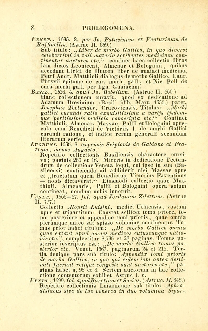 J'enet. , 1535. 8. per Jo. Patavinum et Jenturinum de Ruffinelhs. (Astruc II. 659.) Sub titulo: „Liber de morbo Gallico, in quo diversi celeberrimi in tali materia scribentes medicinae con- tinentur auctores etc.u continet haec collectio libros iam dictos Leouiceni, Almeuar et Bologuini, quibus accedunt Ulrici de Hutten liber de guaiaci medicina, Petri Andr. Matthioli dialogus demorbo Gallico, Laur. Phrysii epitome de cur. morb. gall., et ]\ic. Poll de cura morbi gall. per lign. Guaiacum. Basil., 1536. 4. apud Jo. Bebelium. (Astruc II. 660.) Hanc collectionem curavit, quod ex dedicatione ad Adamum Bresinium (Basil. idib. Mart. 1536.) patet, Josephus Tectander, Cracoviensis. Titulus: „Morbi gallici curandi ratio exquisitissima a varijs ijsdem- que peritissimis medicis conscripta etc.i!- Coutinet Matthioli, Almenar, Massae, Pollii etBolognini opus- cula cum Benedicti de Victoriis 1. de morbi Gallici curaudi ratioue, et iudice rerum generaii secuudum literarum seriem. Lugdvni, 1536. 8 expensis Scipionis de Gabiano ct Fra- trum, mense Augusto. Repetitio collectionis Basiliensis charactere cursi- vo; paginis 280 et 16. Mireris in dedicatione Tectan- drum de collectione Veneta loqui, cui ipse in sua (Ba- sileeusi) conricieuda nil addiderit nisi Massae opus et ,,tractatum quem Beuedictus Victorius Faveutinus — nobis dictaverat. Eiusmodi coliectio quae Mat- thioli, Almenaris, Pollii et Bologuiui opera solum contineat, nondum uobis inuotuit. J-EjfET., 1566—67. fol. apud Jordanum Zilettum. (Astruc II. 777.) Collectio Aloysii Luisini, medici Utinensis , vastum opus et tripartitum. Constat scilicet tomo priore, to- mo posteriore et appendice tomi prioris , quae omnia plerumque unico sat spisso volumine continentur. To- mus prior habet titulum: „De morbo Gallico omnia quae extant apud omnes medicos cuiuscunque natio- nis etc.u, complectitur 8,736 et 28 paginas. Tomus po- sterior inscriptus est: „De morbo Gallico tomus po- sterior etc. Veuet. 1567. paginarum 24 et 216. Ter- tia denique pars suh titulo: Appendix tomi 2*rioris de morbo Gallico, in quo qui eidem iam antea desti- nati fuerant reliqui congesti sunt auctores etc.,u pa- ginas habet 4, 96 et 6. Seriem auctorum iu hac colle- ctione coutentorum exhibet Astruc 1. c. J enet., 1599. fol. apudBarctium et Socios. (Astruc. II. 846.) Repetitio collectionis Luisinianae sub titulo: Aphro- disiacus sive de lue venerca in duo volumina bipar-