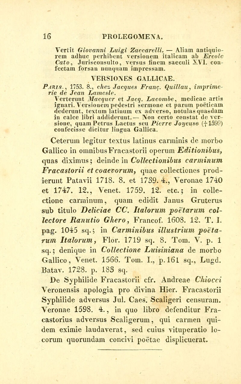Vertit Giovanni Luigi Zaccarelli. — Aliam antiquio- rem adhuc perhibent versionem italicam ab Ercolc Cato, Jurisconsulto, versus linem saeculi XVI. con- fectam forsau nunquam impressam. VERSRXVES GALLICAE. Pams., 1753. 8., chez Jacques Franc. Quillau, imprime- rie de Jean Lamesle. lerterunt Macquer et Jacq. Lacombe, medicae artis jgnari. lersionempedestri sermone et parum poeticam dederunt, textum latinum ex adverso, notulas quasdam in calce libri addiderunt.— Non certo constat de ver- sione, quamPetrus Laetus seu Picrre Joyeuse (-J-1599) coufecisse dicitur lingua Gallica. Ceterum legltur textus latinus carminis de morbo Gallico in omnibusFracastorii operum Editionibus, quas diximus; deinde in Collectionibus carminum Fracastorii et coaevorum, quae collectiones prod- ierunt Patavii 1718. 8. et 1739. 4., Veronae 1740 et 1747. 12., Venet. 1759. 12. etc.; in colle- ctione carminum, quam edidit Janus Gruterus sub titulo Deliciae CC. Italorum poetarum col- lectore Ranutio Ghero, Francof. 1608. 12. T. I. pag. 1045 sq.; in Carminibus illustrium poeta- rum Italorum, Flor. 1719 sq. 8. Tom. V. p. 1 sq.; denique in Collectione Luisiniana de morbo Gallico, Venet. 1566. Tom. L, p. 161 sq., Lugd. Batav. 1728. p. 183 sq. De Syphilide Fracastorii cfr. Andreae Chiocci Veronensis apologia pro divina Hier. Fracastorii Syphilide adversus Jul. Caes^ Scaligeri censurain. Veronae 1598. 4., in quo libro defenditur Fra- castorius adversus Scaligerum, qui carmen qui- dem eximie laudaverat, sed cuius vituperatio lo- corum quorundam concivi poetae displicuerat.