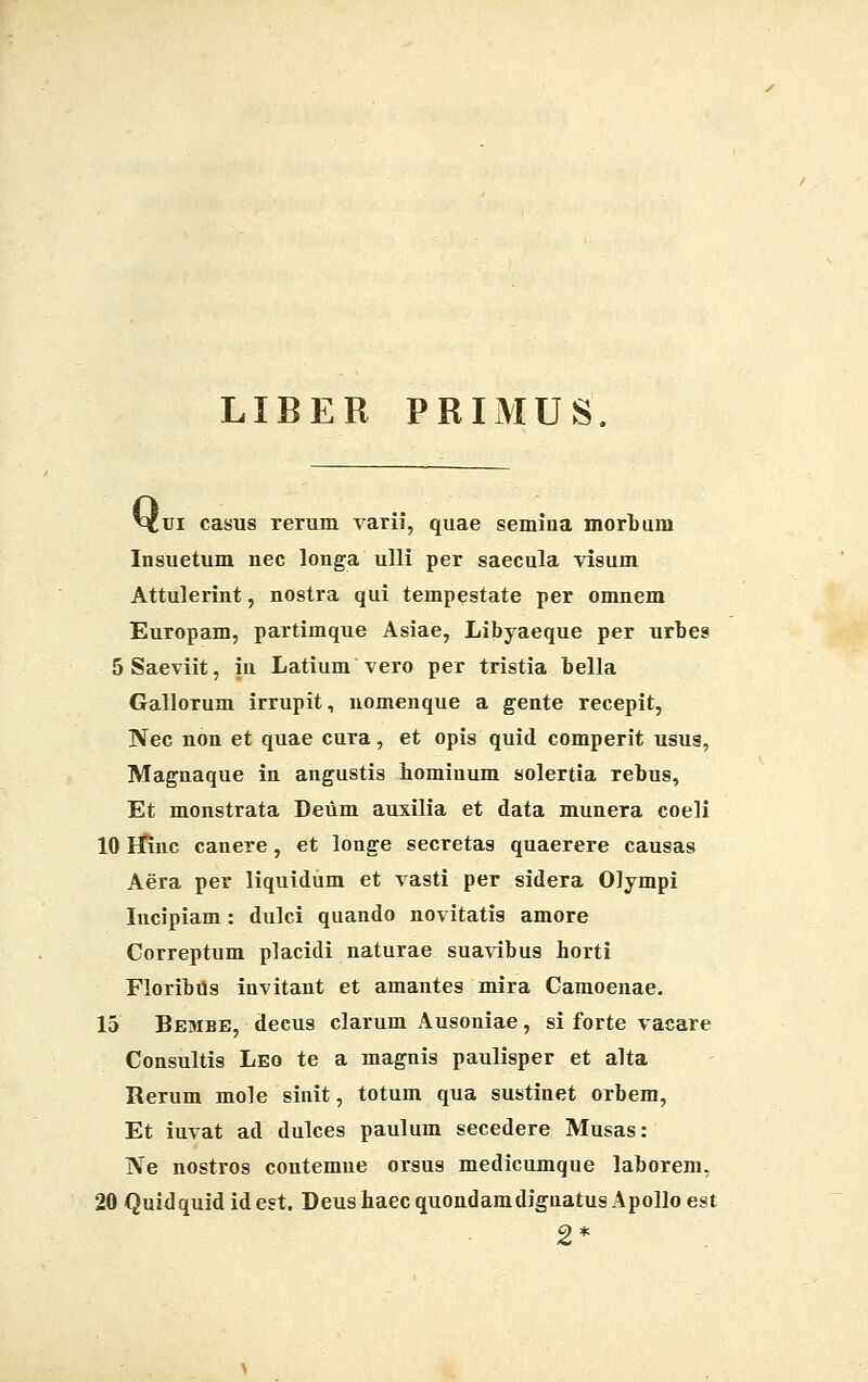 LIBER PRIMUS Q, 'ui casus rerum varii, quae semina morbum Insuetum nec longa ulli per saecula visum Attulerint, nostra qui tempestate per omnem Europam, partimque Asiae, Libyaeque per urbes 5Saeviit, in Latium vero per tristia bella Gallorum irrupit, nomenque a gente recepit, ]Vec non et quae cura, et opis quid comperit usus, Magnaque in angustis homiuum solertia rebus, Et monstrata Deum auxilia et data munera coeli 10 Efinc canere, et longe secretas quaerere causas Aera per liquidum et vasti per sidera Oiympi Incipiam: dulci quando novitatis amore Correptum placidi naturae suavibus horti FloribUs invitant et amantes mira Camoenae. 15 Bembe, decus clarum Ausoniae, si forte vacare Consultis Leo te a magnis paulisper et alta Rerum mole sinit, totum qua sustinet orbem, Et iuvat ad dulces paulum secedere Musas: IVe nostros contemne orsus medicumque laborem. 20 Quidquididest. Deushaecquondamdignatus Apolloest 2*