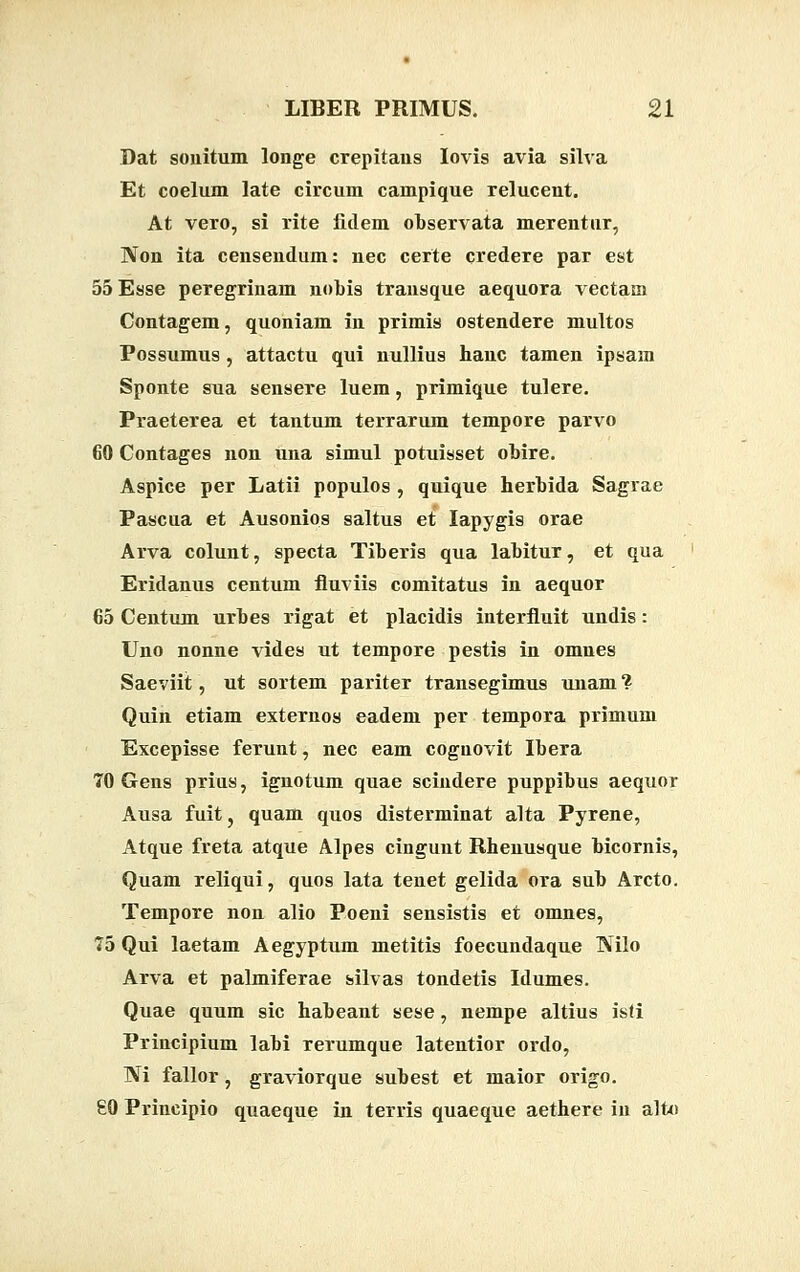 Dat souitum longe crepitaus Iovis avia silva Et coelum late circum campique relucent. At vero, si rite fidem observata merentur, Non ita censendum: nec certe credere par est 55Esse peregrinam nobis trausque aequora vectam Contagem, quoniam in primis ostendere multos Possumus, attactu qui nullius hauc tamen ipsam Sponte sua sensere luem, primique tulere. Praeterea et tantum terrarum tempore parvo 60 Contages non una simul potuisset obire. Aspice per Latii populos , quique herbida Sagrae Pascua et Ausonios saltus et Iapygis orae Arva colunt, specta Tiberis qua labitur, et qua Eridanus centum fluviis comitatu9 in aequor €5 Centum urbes rigat et placidis interfluit undis : Uno nonne vides ut tempore pestis in omues Saeviit, ut sortem pariter transegimus unam ? Quin etiam externos eadem per tempora primum Excepisse ferunt, nec eam cognovit Ibera 70 Gens prius, ignotum quae scindere puppibus aequor Ausa fuit, quam quos disterminat alta Pyrene, Atque freta atque Alpes cingunt Rhenusque bicornis, Quam reliqui, quos lata teuet gelida ora sub Arcto. Tempore non alio Poeni sensistis et omnes, 75 Qui laetam Aegyptum metitis foecundaque Nilo Arva et palmiferae silvas tondetis Idumes. Quae quum sic habeant sese, nempe altius isfi Principium labi rerumque latentior ordo, Ni fallor, graviorque subest et maior origo. £0 Principio quaeque in terris quaeque aethere in alto