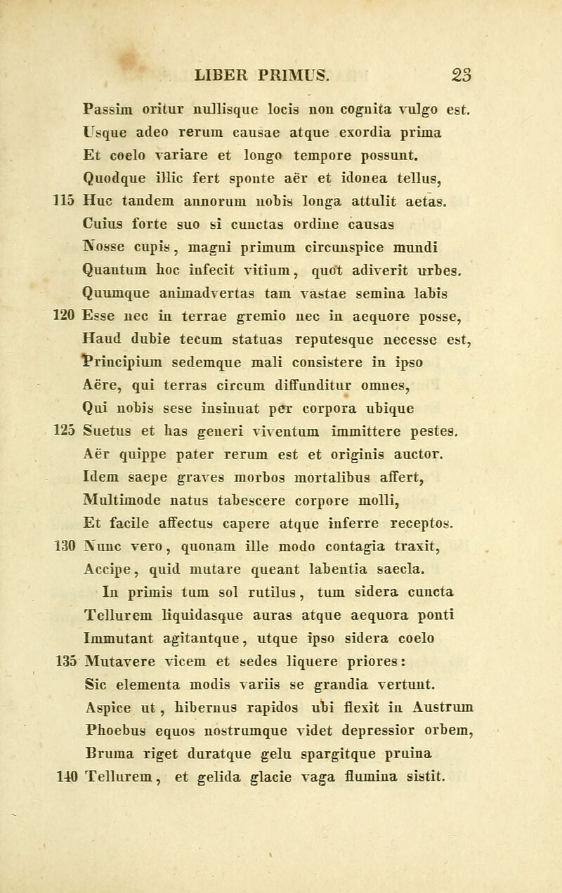 Passim oritur nullisque locis non cognita vulgo est. Usque adeo rerum causae atque exordia prima Et coelo variare et longo tempore possunt. Quodque illic fert sponte aer et idonea tellus, 115 Huc tandem annorum uobis longa attulit aetas. Cuius forte suo si cuuetas ordine causas Nosse cupis, magni primum circunspice mundi Quantum hoc infecit vitium, quot adiverit urbes. Quumque animadvertas tam vastae semina labis 120 Esse nec in terrae gremio nec in aequore posse, Haud dubie tecum statuas reputesque necesse est, Principium sedemque mali consistere in ipso Aere, qui terras circum diifunditur omnes, Qui nobis sese insinuat pcr corpora ubique 125 Suetus et has generi viventum immittere pestes. Aer quippe pater rerum est et originis auctor. Idem saepe graves morbos mortalibus affert, Multimode natus tabescere corpore molli, Et facile affectus capere atque inferre receptos. 130 Nunc vero, quonam ille modo contagia traxit, Accipe, quid mutare queant labentia saecla. In primis tum sol rutilus, tum sidera cuncta Tellurem liquidasque auras atque aequora ponti Immutant agitantque, utque ipso sidera coelo 135 Mutavere vicem et sedes liquere priores: Sic elementa modis variis se grandia vertunt. Aspice ut, hibernus rapidos ubi flexit in Austrum Phoebus equos nostrumque videt depressior orbem, Bruma riget duratque gelu spargitque pruina 1-10 Tellurem, et gelida glacie vaga flumina sistit.
