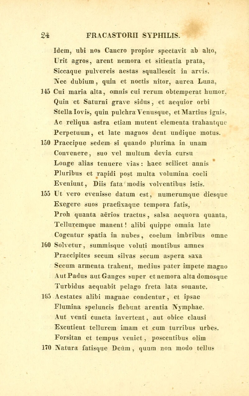 Idem, ubi nos Cancro propior spectavit ab alto, Urit agros, arent uemora et sitieutia prata, Siccaque pulvereis aestas squallescit iu arvis. IVec dubium, quin et noctis nitor, aurea Luna, 145 Cui maria alta, omnis cui rerum obtemperat humor. Quin et Saturni grave sidus, et aequior orbi Stellalovis, quin pulcbra Venusque, etMartius igrnis. Ac reliqua astra etiam mutent elementa trabantque Perpetuum, et late magnos dent undique motus. 150 Praecipue sedem si quando plurima in unam Convenere, suo vel multum devia cursu Longe alias tenueTe vias : baec scilicet aunis Pluribus et rapidi post multa volumiua coeli Eveniunt, Diis fata modis volventibus istis. 155 Ut vero evenisse datum est, numerumque diesque Exegere suos praefixaque tempora fatis, Prob quanta aerios tractus, salsa aequora quanta, Telluremque manent! alibi quippe omnia late Cogentur spatia in nubes, coelurn imbribus omue 160 Solvetur, summisque voluti montibus amnes Praecipites secum silvas secum aspera saxa Secum armenta trahent, medius pater impete magno AutPadus autGanges super et nemora alta domosque Turbidus aequabit pelago freta lata sonante. 165 Aestates alibi magnae condentur, et ipsae Flumina speluncis flebunt arentia IVymphae. Aut venti cuncta invertent, aut obice clausi Excutieut tellurem imam et cum turribus urbes. Forsitan et tempus veuiet, poscentiuus olim 170 Natura fatisque Deum , quum non modo telJus