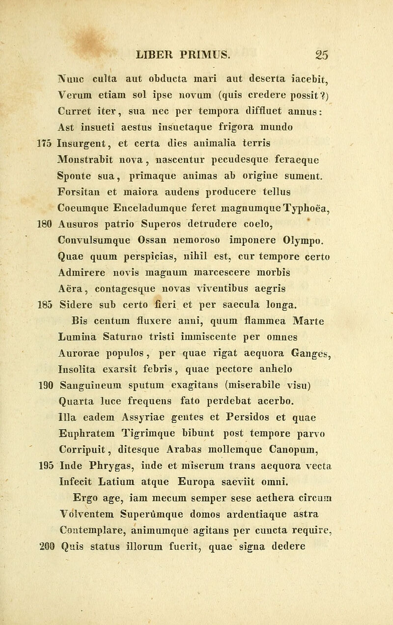 Nuuc culta aut obducta mari aut deserta iacebit, Verum etiam sol ipse uovum (quis credere possit?) Curret iter, sua uec per tempora diffluet anuus: Ast insueti aestus insuetaque frigora muudo 175 Insurgent, et certa dies animalia terris Monstrabit nova, nascentur pecudesque feraeque Sponte sua, primaque animas ab origine sumeiit. Forsitan et maiora audens producere tellus Coeumque Enceladumque feret magnumque Typhoea, 180 Ausuros patrio Superos detrudere coelo, Convulsumque Ossan nemoroso imponere Olympo. Quae quum perspicias, nihil est, cur tempore certo Admirere novis magnum marcescere morbis Aera, contagesque novas viventibus aegris 185 Sidere sub certo fieri et per saecula longa. Bis centum fluxere anni, quum flammea Marte Lumina Saturno tristi immiscente per omnes Aurorae populos, per quae rigat aequora Ganges, Insolita exarsit febris, quae pectore anhelo 190 Sanguiueum sputum exagitans (miserabile visu) Quarta luce frequens fato perdebat acerbo. llla eadem Assyriae gentes et Persidos et quae Euphratem Tigrimque bibunt post tempore parvo Corripuit, ditesque Arabas mollemque Canopum, 195 Inde Phrygas, inde et miserum trans aequora vecta Infecit Latium atque Europa saeviit omni. Ergo age, iam mecum semper sese aethera circuin Volventem Superumque domos ardentiaque astra Contemplare, animumque agitaus per cuncta require, 200 Quis status illorum fuerit, quae signa dedere