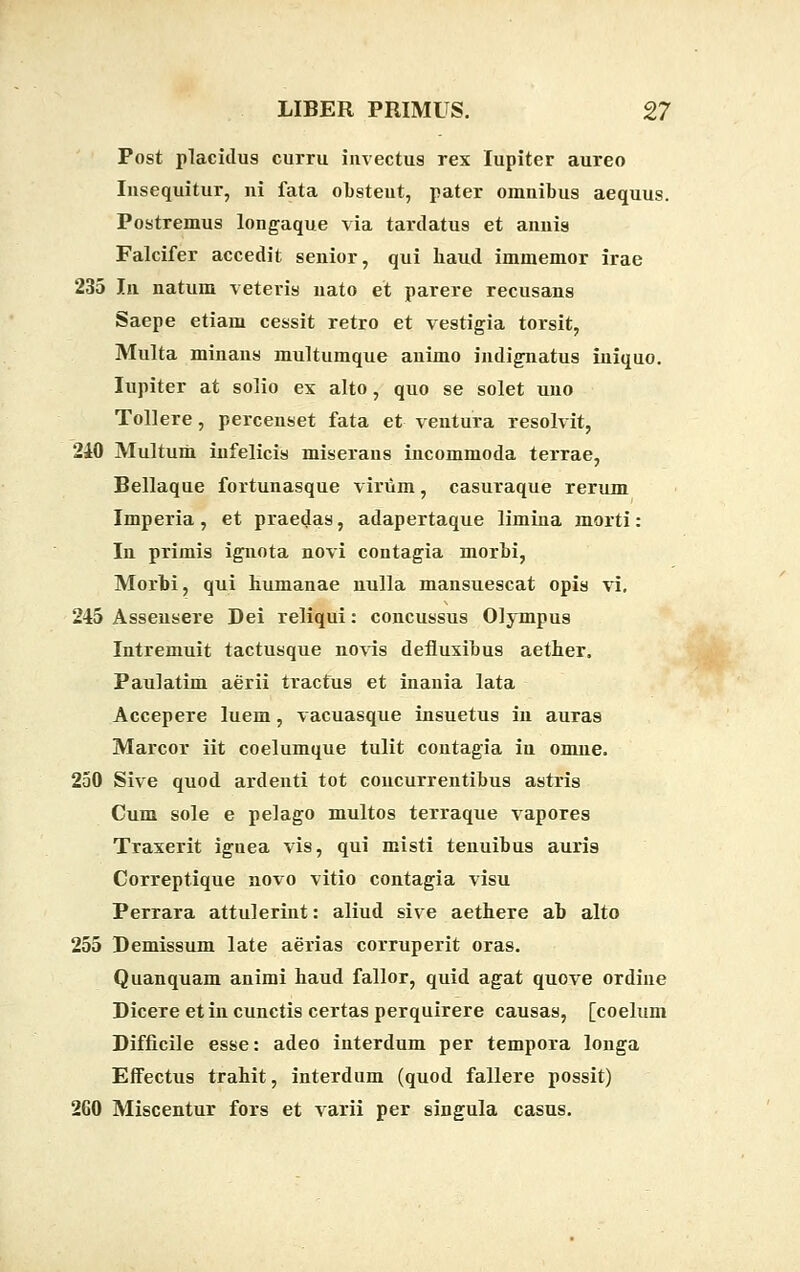 Post placidus curru iiwectus rex lupiter aureo Iusequitur, ni fata obsteut, pater omnibus aequus. Postremus longaque via tardatus et anuis Falcifer accedit senior, qui haud immemor irae 235 In natum veteris nato et parere recusans Saepe etiam cessit retro et vestigia torsit, Multa minans multumque animo indignatus iniquo. lupiter at solio ex alto, quo se solet uno Tollere, percenset fata et ventura resolvit, 210 Multum infelicis miseraus incommoda terrae, Bellaque fortunasque viriim, casuraque rerum Imperia, et praedas, adapertaque limina morti: In primis ignota novi contagia morbi, Morbi, qui humanae nulla mansuescat opis vi. 245 Asseusere Dei reliqui: concussus Olympus Intremuit tactusque novis defluxibus aether. Paulatim aerii tractus et inania lata Accepere luem, vacuasque insuetus in auras Marcor iit coelumque tulit contagia iu omue. 250 Sive quod ardenti tot concurrentibus astris Cum sole e pelago multos terraque vapores Traxerit iguea vis, qui misti tenuibus auris Correptique novo vitio contagia visu Perrara attulerint: aliud sive aethere ab alto 255 Bemissum late aerias corruperit oras. Quanquam animi haud fallor, quid agat quove ordine Dicere et in cunctis certas perquirere causas, [coelum Difficile esse: adeo interdum per tempora longa Effectus trahit, interdum (quod fallere possit) 260 Miscentur fors et varii per singula casus.