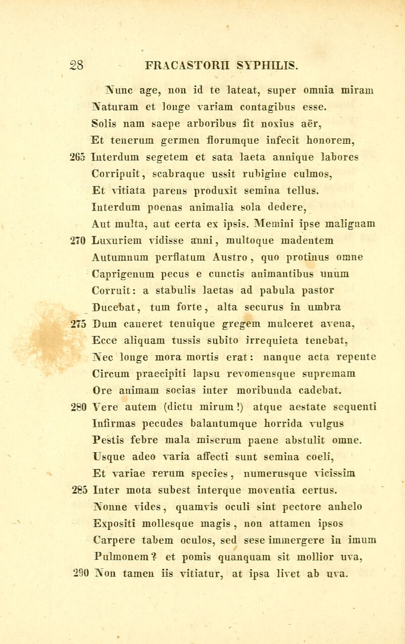 IVunc age, non id te lateat, super omiiia miram IVaturam et louge variam contagibus esse. Solis nam saepe arboribus fit nosius aer, Et tenerum germen florumque infecit honorem, 265 Interdum segetem et sata laeta annique labores Corripuit, scabraque ussit rubigiue culmos, Et vitiata pareus produxit semina tellus. Iuterdum poenas animalia sola dedere, Aut multa, aut certa ex ipsis. Memini ipse maligtiam 2T0 Luxuriem vidisse anni, multoque madentem Autumnum perflatum Austro , quo protinus omne Caprigenum pecus e cunctis animantibus unum Corruit: a stabulis laetas ad pabula pastor Ducebat, tum forte, alta securus in umbra 275 Dum caneret tenuique gregem mulceret avena, Ecce aliquam tussis subito irrequieta tenebat, jVec longe mora mortis erat: nanque acta repeute Circum praecipiti lapsu revomeusque supremam Ore animam socias iuter moribunda cadebat. 280 Vere autem (dictu mirum!) atque aestate sequeuti Infirmas pecudes balautumque horrida vulgus Pestis febre mala miserum paene abstulit omne. Usque adeo varia affecti sunt semina coeli, Et variae rerum species, uumerusque vicissim 285 Iuter mota subest iuterque moventia certus. Nonne vides, quamvis oculi sint pectore anhelo Expositi mollesque magis , non attameu ipsos Carpere tabem oculos, sed sese immergere in imum Pulmonem? et pomis quanquam sit mollior uva, 290 Xon tameu iis vitiatur, at ipsa livet ab uva.