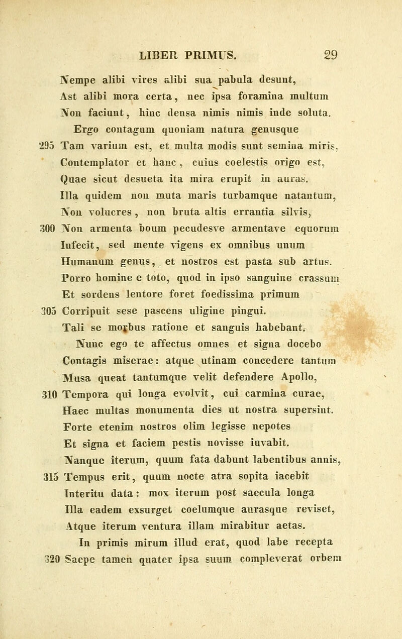 Nempe alibi vires alibi sua pabula desunt, Ast alibi mora certa, nec ipsa foramina multum Non faciunt, hiuc densa nimis nimis inde soluta. Ergo contagum quoniam natura genusque 295 Tam varium est, et multa modis sunt semiua miris. Coutemplator et hanc , cuius coelestis origo est, Quae sicut desueta ita mira erupit in auras. Illa quidem non muta maris turbamque natantum, Non volucres , non bruta altis errautia silvis, 300 Non armenta boum pecudesve armentave equorum Infecit, sed mente vigens ex omnibus unum Humanum genus, et nostros est pasta sub artus. Porro homine e toto, quod in ipso sanguiue crassum Et sordens lentore foret foedissima primum 305 Corripuit sese pascens uligiue pingui. Tali se mojbus ratione et sanguis habebant. Nunc ego te affectus omues et signa docebo Contagis miserae: atque utinam concedere tantum Musa queat tantumque velit defendere Apollo, 310 Tempora qui longa evolvit, cui carmina curae, Haec multas monumenta dies ut nostra supersiut. Forte etenim nostros olim legisse nepotes Et signa et faciem pestis novisse iuvabit. Nanque iterum, quum fata dabunt labentibus annis, 315 Tempus erit, quum nocte atra sopita iacebit Interitu data: mox iterum post saecula longa Illa eadem exsurget coelumque aurasque reviset, Atque iterum ventura illam mirabitur aetas. In primis mirum illud erat, quod labe recepta 320 Saepe tamen quater ipsa suum compleverat orbem