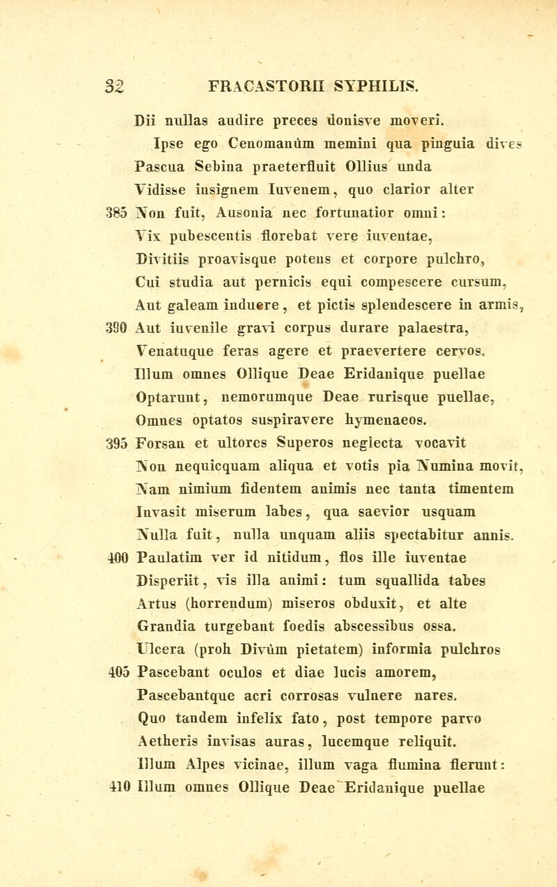 Dii nullas audire preces donisve moveri. Ipse ego Cenomanum memini qua pinguia dives Pascua Sebina praeterfluit Ollius unda Vidisse insignem Iuvenem, quo clarior alter 385 Non fuit, Ausonia nec fortunatior omni: Yix pubescentis florebat vere iuventae, Divitiis proavisque potens et corpore pulchm, Cui studia aut pernicis equi compescere cursum, Aut galeam induere, et pictis splendescere in armis, 390 Aut iuvenile gravi corpus durare palaestra, Yenatuque feras agere et praevertere cervos. Illum omnes Ollique Deae Eridanique puellae Optarunt, nemorumque Deae rurisque puellae, Omnes optatos suspiravere hymenaeos. 395 Forsan et ultores Superos negiecta vocavit Non nequicquam aliqua et votis pia Numina movit, ]Nam nimium fidentem animis nec tanta timentem Invasit miserum labes, qua saevior usquam Nulla fuit, nulla unquam aliis spectabitur annis. 400 Paulatim ver id nitidum, flos ille iuventae Disperiit, vis illa animi: tum squallida tabes Artus (horrendum) miseros obduxit, et alte Grandia turgebant foedis abscessibus ossa. Ulcera (proh Diviim pietatem) informia pulchros 405 Pascebant oculos et diae lucis amorem, Pascebantque acri corrosas vulnere nares. Quo tandem infelix fato, post tempore parvo Aetheris invisas auras, lucemque reliquit. lllum Alpes vicinae, illum vaga flumina flerunt: 410 Illum omnes Ollique Deae Eridanique puellae